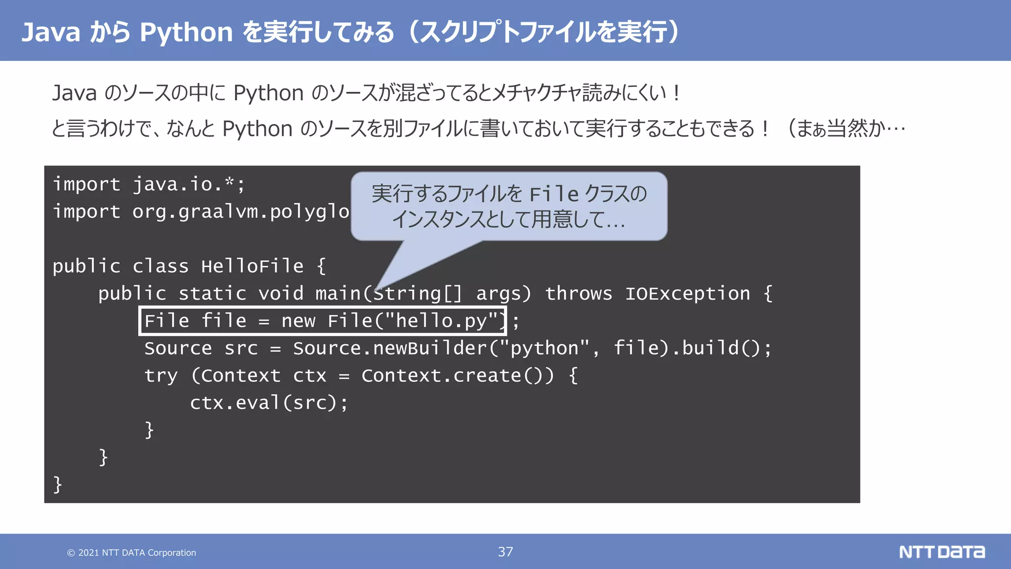 © 2021 NTT DATA Corporation 37
Java から Python を実行してみる（スクリプトファイルを実行）
Java のソースの中に Python のソースが混ざってるとメチャクチャ読みにくい！
と言うわけで、なんと Python のソースを別ファイルに書いておいて実行することもできる！（まぁ当然か…
import java.io.*;
import org.graalvm.polyglot.*;
public class HelloFile {
public static void main(String[] args) throws IOException {
File file = new File("hello.py");
Source src = Source.newBuilder("python", file).build();
try (Context ctx = Context.create()) {
ctx.eval(src);
}
}
}
実行するファイルを File クラスの
インスタンスとして用意して…
 