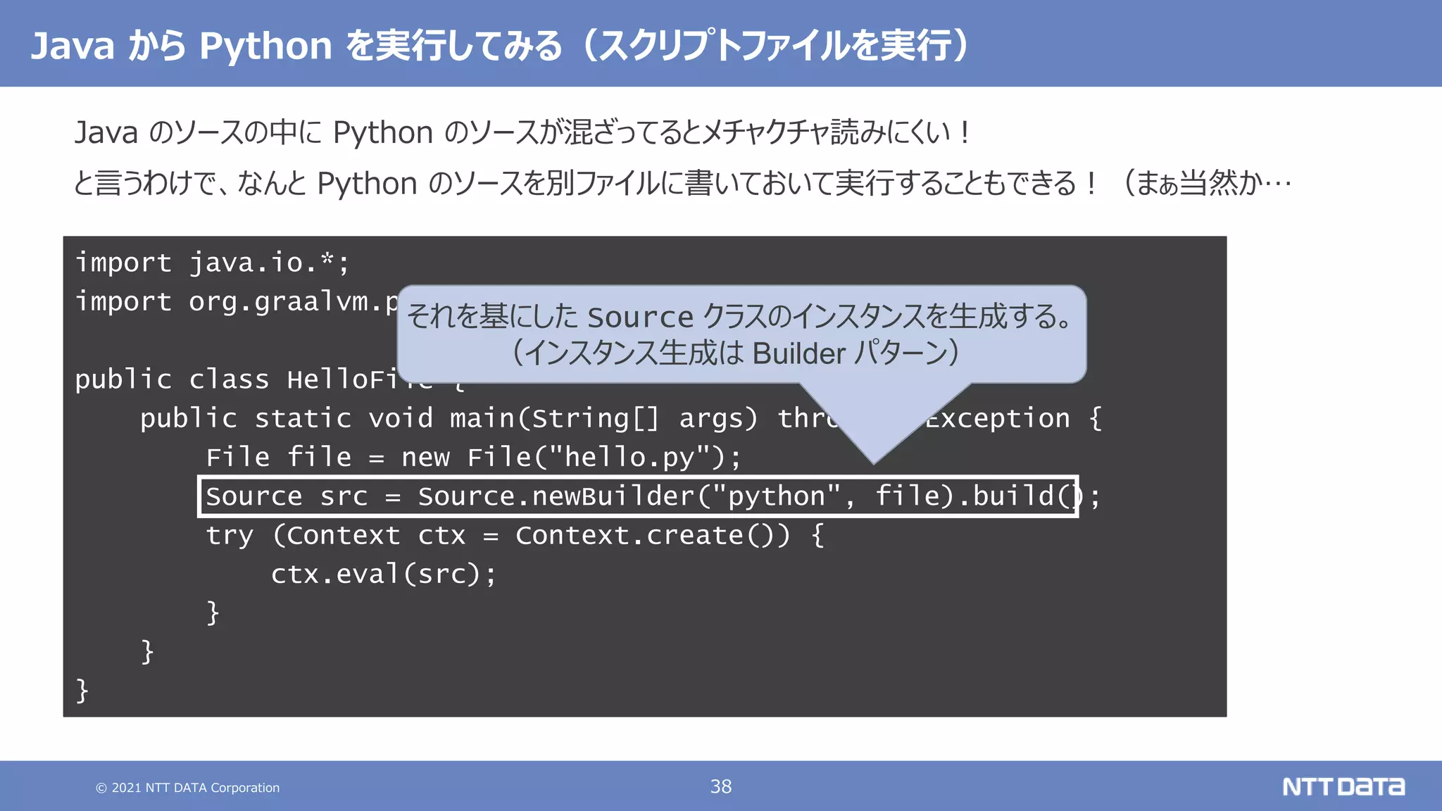 © 2021 NTT DATA Corporation 38
Java から Python を実行してみる（スクリプトファイルを実行）
Java のソースの中に Python のソースが混ざってるとメチャクチャ読みにくい！
と言うわけで、なんと Python のソースを別ファイルに書いておいて実行することもできる！（まぁ当然か…
import java.io.*;
import org.graalvm.polyglot.*;
public class HelloFile {
public static void main(String[] args) throws IOException {
File file = new File("hello.py");
Source src = Source.newBuilder("python", file).build();
try (Context ctx = Context.create()) {
ctx.eval(src);
}
}
}
それを基にした Source クラスのインスタンスを生成する。
（インスタンス生成は Builder パターン）
 