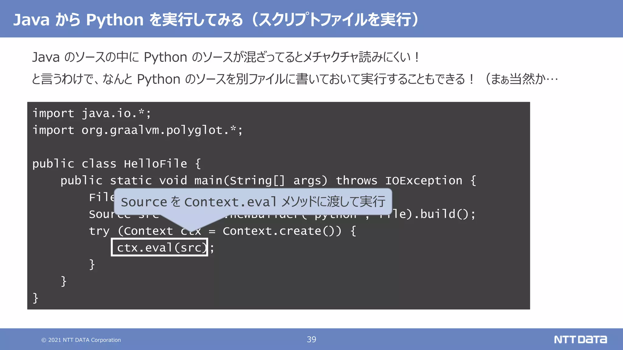 © 2021 NTT DATA Corporation 39
Java から Python を実行してみる（スクリプトファイルを実行）
Java のソースの中に Python のソースが混ざってるとメチャクチャ読みにくい！
と言うわけで、なんと Python のソースを別ファイルに書いておいて実行することもできる！（まぁ当然か…
import java.io.*;
import org.graalvm.polyglot.*;
public class HelloFile {
public static void main(String[] args) throws IOException {
File file = new File("hello.py");
Source src = Source.newBuilder("python", file).build();
try (Context ctx = Context.create()) {
ctx.eval(src);
}
}
}
Source を Context.eval メソッドに渡して実行
 