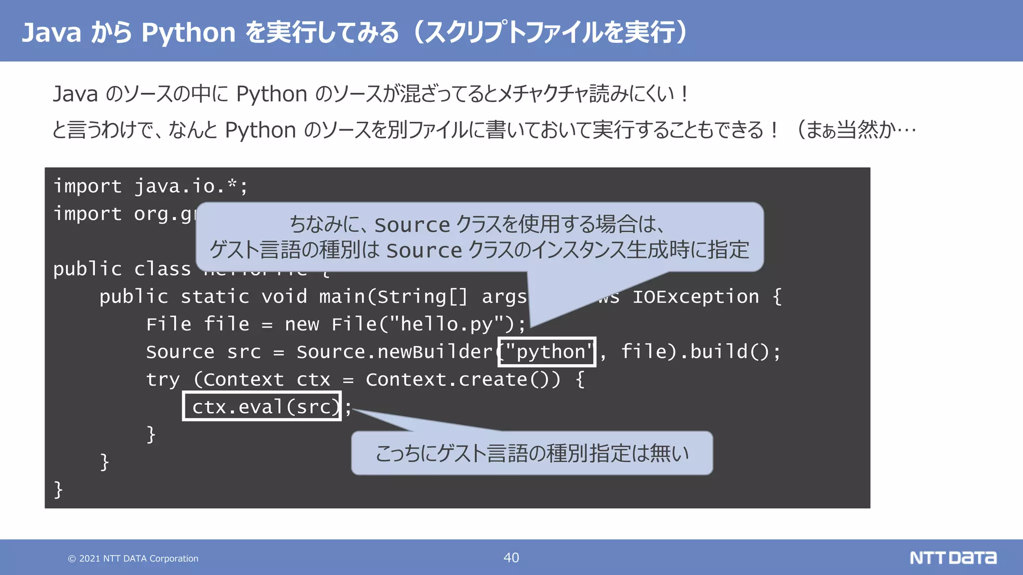 © 2021 NTT DATA Corporation 40
Java から Python を実行してみる（スクリプトファイルを実行）
Java のソースの中に Python のソースが混ざってるとメチャクチャ読みにくい！
と言うわけで、なんと Python のソースを別ファイルに書いておいて実行することもできる！（まぁ当然か…
import java.io.*;
import org.graalvm.polyglot.*;
public class HelloFile {
public static void main(String[] args) throws IOException {
File file = new File("hello.py");
Source src = Source.newBuilder("python", file).build();
try (Context ctx = Context.create()) {
ctx.eval(src);
}
}
}
ちなみに、Source クラスを使用する場合は、
ゲスト言語の種別は Source クラスのインスタンス生成時に指定
こっちにゲスト言語の種別指定は無い
 