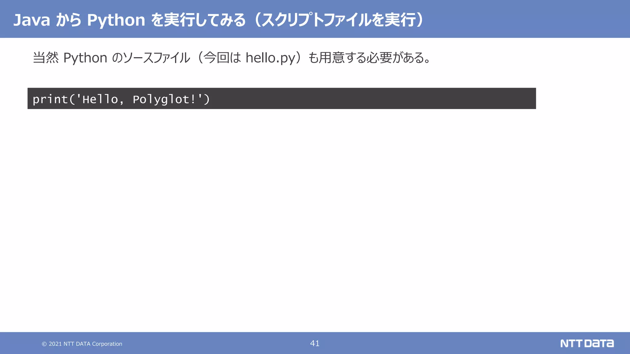 © 2021 NTT DATA Corporation 41
Java から Python を実行してみる（スクリプトファイルを実行）
当然 Python のソースファイル（今回は hello.py）も用意する必要がある。
print('Hello, Polyglot!')
 
