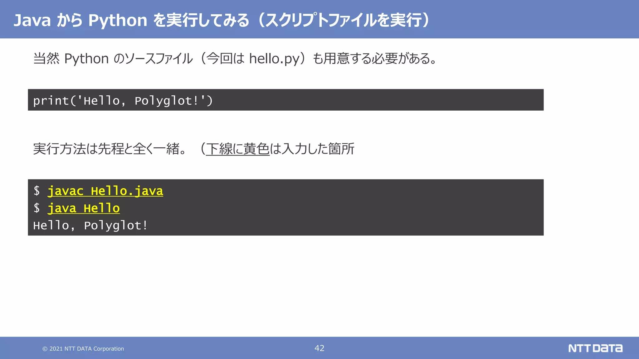 © 2021 NTT DATA Corporation 42
Java から Python を実行してみる（スクリプトファイルを実行）
当然 Python のソースファイル（今回は hello.py）も用意する必要がある。
実行方法は先程と全く一緒。 （下線に黄色は入力した箇所
$ javac Hello.java
$ java Hello
Hello, Polyglot!
print('Hello, Polyglot!')
 