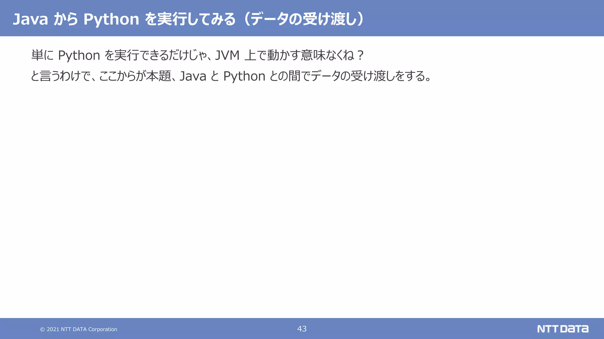 © 2021 NTT DATA Corporation 43
Java から Python を実行してみる（データの受け渡し）
単に Python を実行できるだけじゃ、JVM 上で動かす意味なくね？
と言うわけで、ここからが本題、Java と Python との間でデータの受け渡しをする。
 