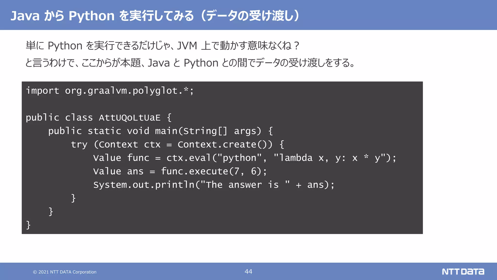 © 2021 NTT DATA Corporation 44
Java から Python を実行してみる（データの受け渡し）
単に Python を実行できるだけじゃ、JVM 上で動かす意味なくね？
と言うわけで、ここからが本題、Java と Python との間でデータの受け渡しをする。
import org.graalvm.polyglot.*;
public class AttUQoLtUaE {
public static void main(String[] args) {
try (Context ctx = Context.create()) {
Value func = ctx.eval("python", "lambda x, y: x * y");
Value ans = func.execute(7, 6);
System.out.println("The answer is " + ans);
}
}
}
 