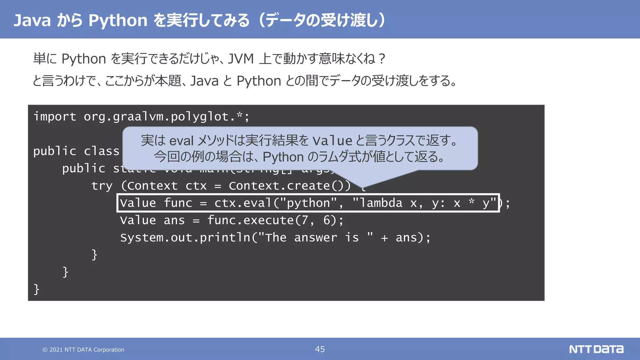 © 2021 NTT DATA Corporation 45
Java から Python を実行してみる（データの受け渡し）
単に Python を実行できるだけじゃ、JVM 上で動かす意味なくね？
と言うわけで、ここからが本題、Java と Python との間でデータの受け渡しをする。
import org.graalvm.polyglot.*;
public class AttUQoLtUaE {
public static void main(String[] args) {
try (Context ctx = Context.create()) {
Value func = ctx.eval("python", "lambda x, y: x * y");
Value ans = func.execute(7, 6);
System.out.println("The answer is " + ans);
}
}
}
実は eval メソッドは実行結果を Value と言うクラスで返す。
今回の例の場合は、Python のラムダ式が値として返る。
 