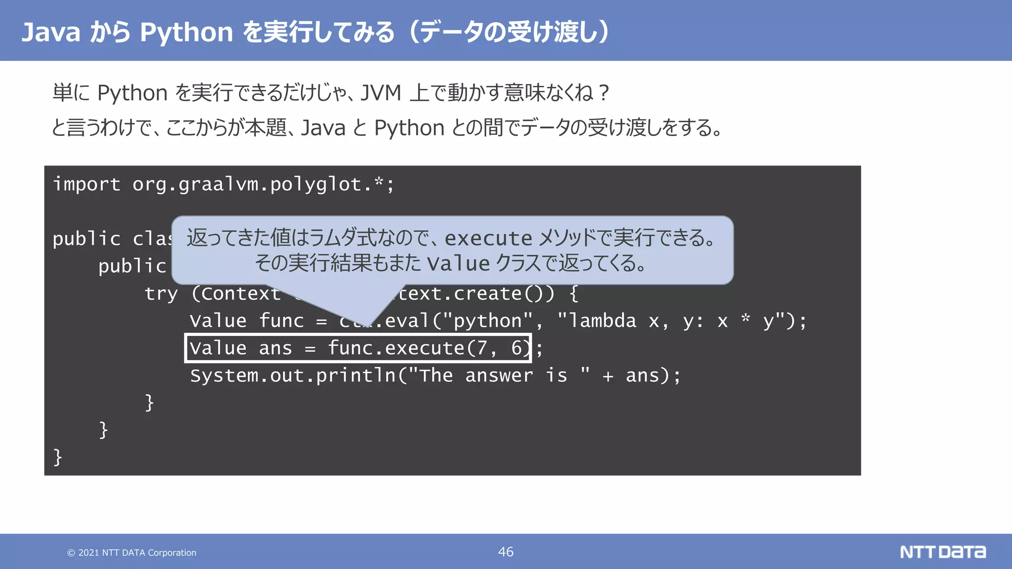 © 2021 NTT DATA Corporation 46
Java から Python を実行してみる（データの受け渡し）
単に Python を実行できるだけじゃ、JVM 上で動かす意味なくね？
と言うわけで、ここからが本題、Java と Python との間でデータの受け渡しをする。
import org.graalvm.polyglot.*;
public class AttUQoLtUaE {
public static void main(String[] args) {
try (Context ctx = Context.create()) {
Value func = ctx.eval("python", "lambda x, y: x * y");
Value ans = func.execute(7, 6);
System.out.println("The answer is " + ans);
}
}
}
返ってきた値はラムダ式なので、execute メソッドで実行できる。
その実行結果もまた Value クラスで返ってくる。
 