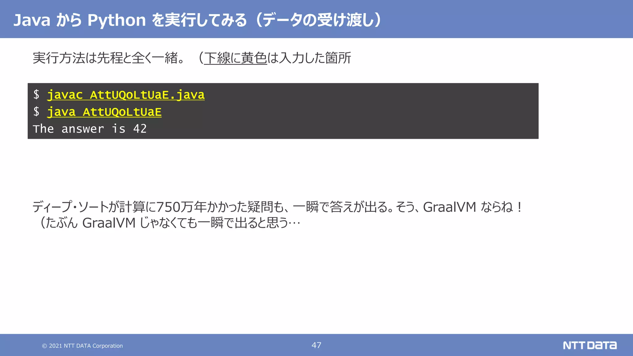 © 2021 NTT DATA Corporation 47
Java から Python を実行してみる（データの受け渡し）
実行方法は先程と全く一緒。 （下線に黄色は入力した箇所
ディープ・ソートが計算に750万年かかった疑問も、一瞬で答えが出る。そう、GraalVM ならね！
（たぶん GraalVM じゃなくても一瞬で出ると思う…
$ javac AttUQoLtUaE.java
$ java AttUQoLtUaE
The answer is 42
 