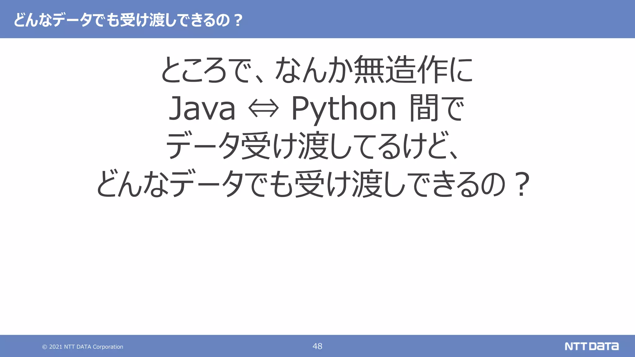 © 2021 NTT DATA Corporation 48
どんなデータでも受け渡しできるの？
ところで、なんか無造作に
Java ⇔ Python 間で
データ受け渡してるけど、
どんなデータでも受け渡しできるの？
 