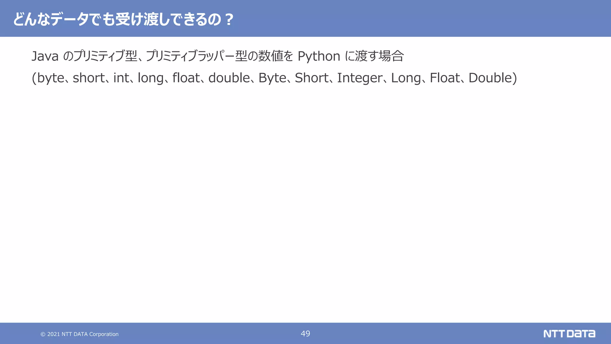 © 2021 NTT DATA Corporation 49
どんなデータでも受け渡しできるの？
Java のプリミティブ型、プリミティブラッパー型の数値を Python に渡す場合
(byte、short、int、long、float、double、Byte、Short、Integer、Long、Float、Double)
 