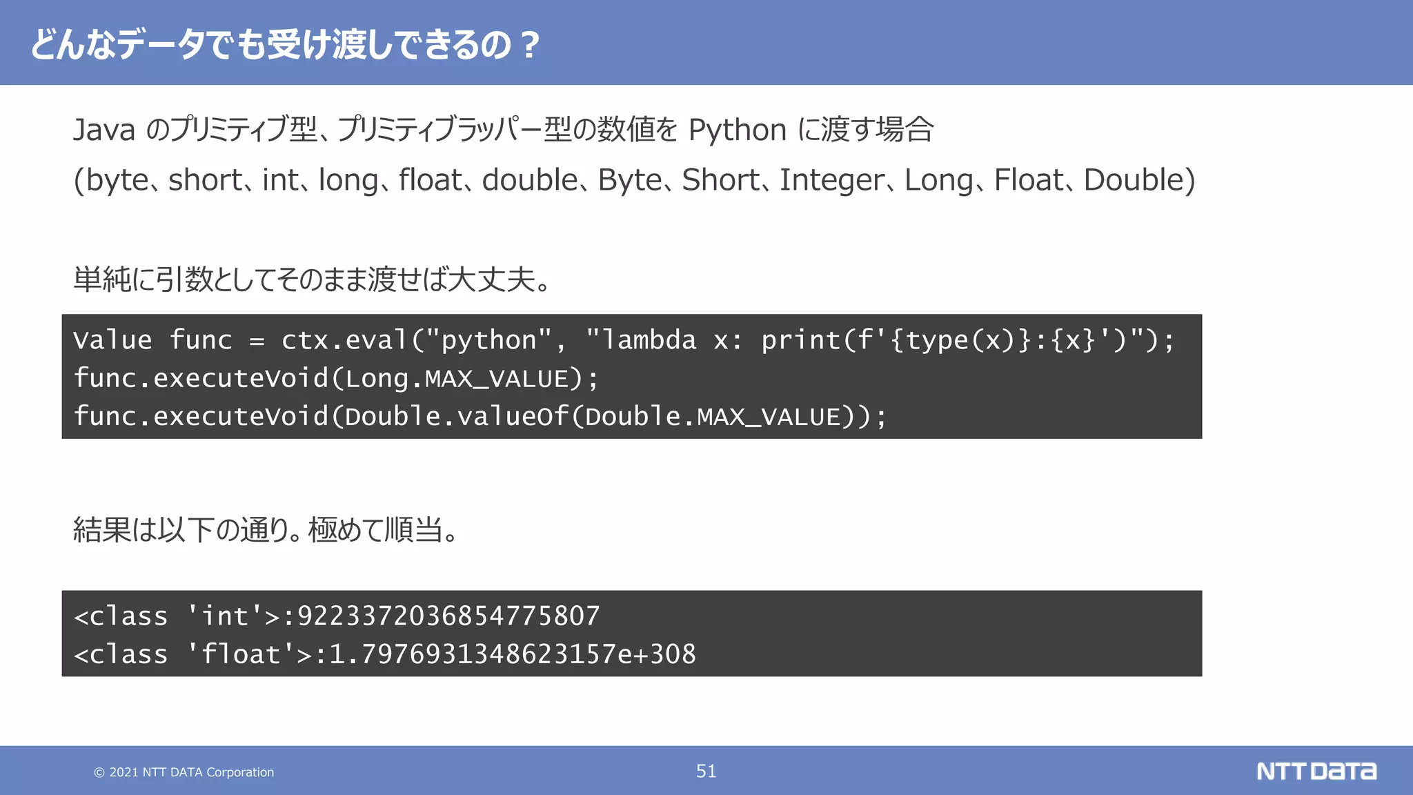 © 2021 NTT DATA Corporation 51
どんなデータでも受け渡しできるの？
Java のプリミティブ型、プリミティブラッパー型の数値を Python に渡す場合
(byte、short、int、long、float、double、Byte、Short、Integer、Long、Float、Double)
単純に引数としてそのまま渡せば大丈夫。
結果は以下の通り。極めて順当。
Value func = ctx.eval("python", "lambda x: print(f'{type(x)}:{x}')");
func.executeVoid(Long.MAX_VALUE);
func.executeVoid(Double.valueOf(Double.MAX_VALUE));
<class 'int'>:9223372036854775807
<class 'float'>:1.7976931348623157e+308
 