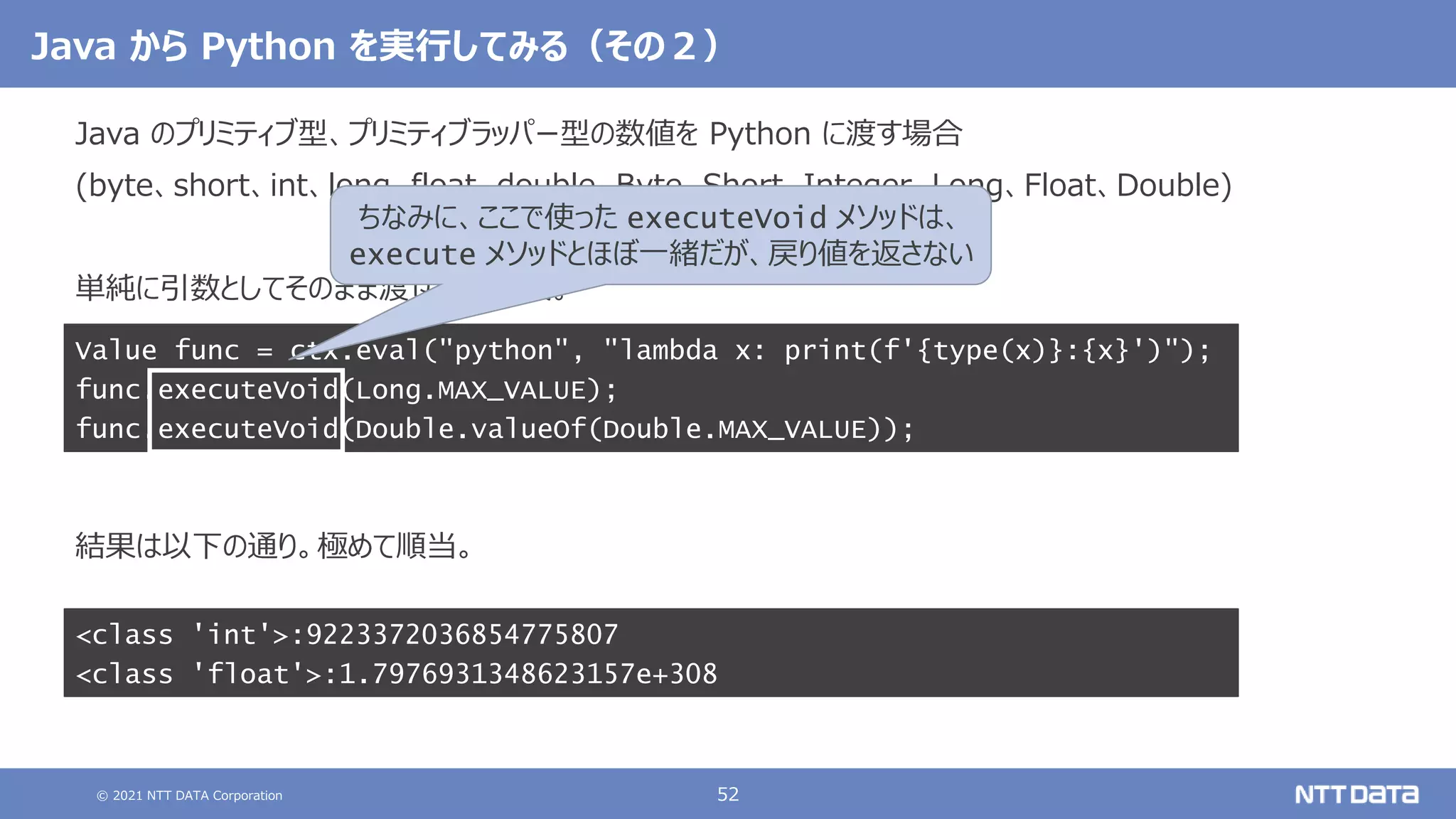 © 2021 NTT DATA Corporation 52
Java から Python を実行してみる（その２）
Java のプリミティブ型、プリミティブラッパー型の数値を Python に渡す場合
(byte、short、int、long、float、double、Byte、Short、Integer、Long、Float、Double)
単純に引数としてそのまま渡せば大丈夫。
結果は以下の通り。極めて順当。
Value func = ctx.eval("python", "lambda x: print(f'{type(x)}:{x}')");
func.executeVoid(Long.MAX_VALUE);
func.executeVoid(Double.valueOf(Double.MAX_VALUE));
<class 'int'>:9223372036854775807
<class 'float'>:1.7976931348623157e+308
ちなみに、ここで使った executeVoid メソッドは、
execute メソッドとほぼ一緒だが、戻り値を返さない
 