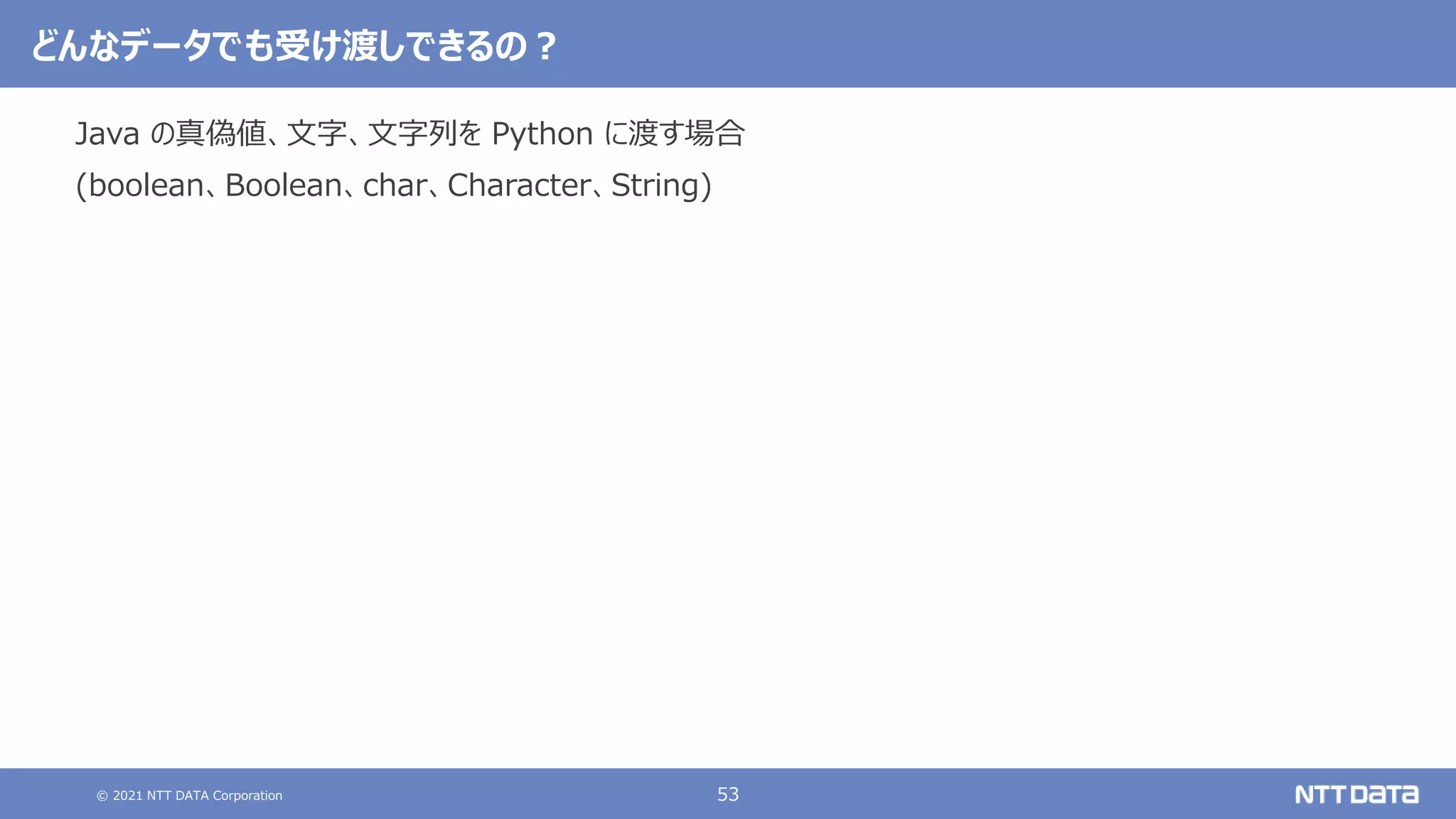 © 2021 NTT DATA Corporation 53
どんなデータでも受け渡しできるの？
Java の真偽値、文字、文字列を Python に渡す場合
(boolean、Boolean、char、Character、String)
 