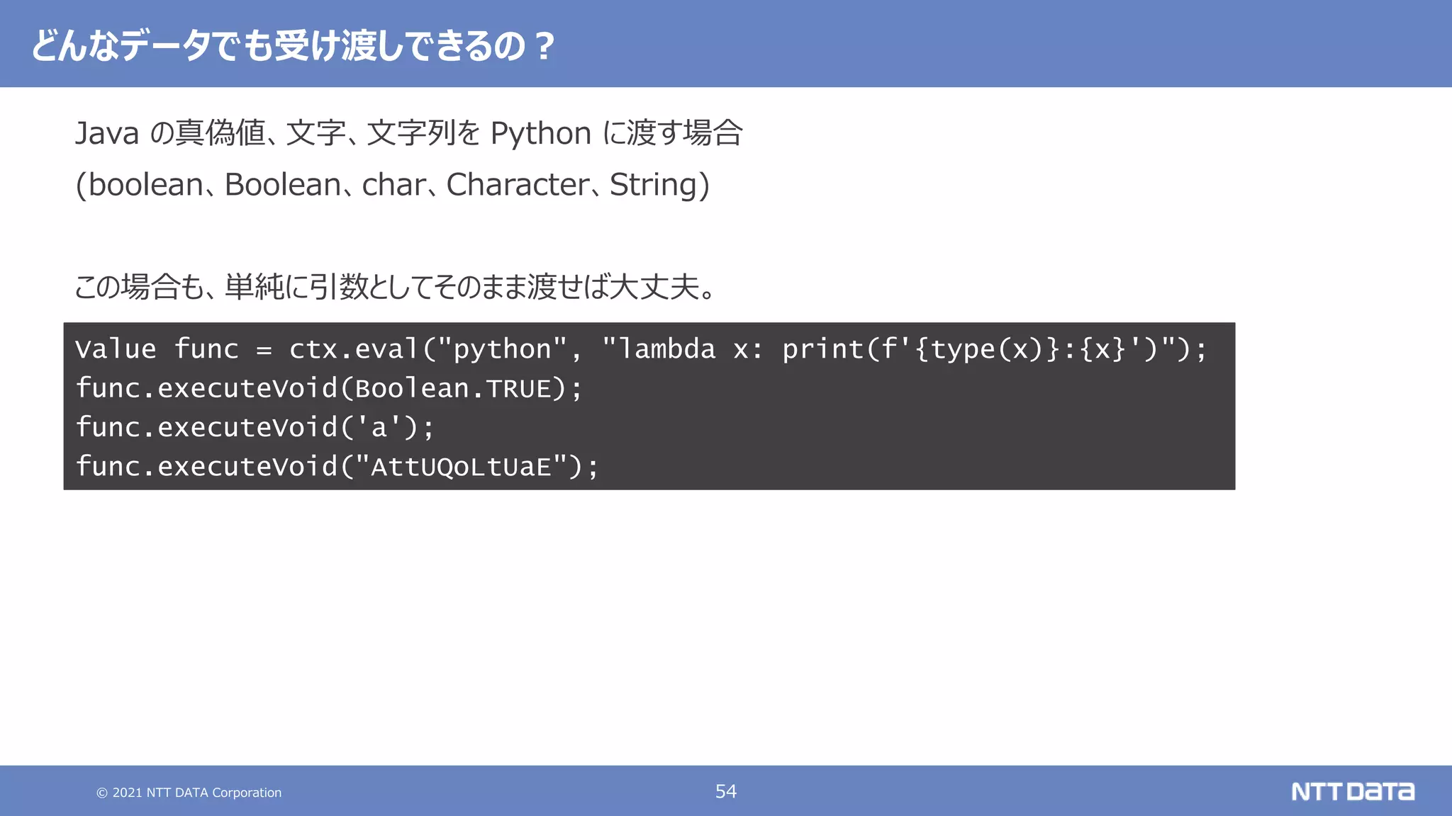© 2021 NTT DATA Corporation 54
どんなデータでも受け渡しできるの？
Java の真偽値、文字、文字列を Python に渡す場合
(boolean、Boolean、char、Character、String)
この場合も、単純に引数としてそのまま渡せば大丈夫。
Value func = ctx.eval("python", "lambda x: print(f'{type(x)}:{x}')");
func.executeVoid(Boolean.TRUE);
func.executeVoid('a');
func.executeVoid("AttUQoLtUaE");
 