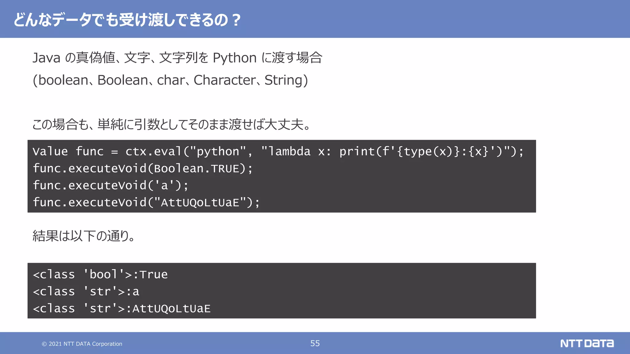 © 2021 NTT DATA Corporation 55
どんなデータでも受け渡しできるの？
Java の真偽値、文字、文字列を Python に渡す場合
(boolean、Boolean、char、Character、String)
この場合も、単純に引数としてそのまま渡せば大丈夫。
結果は以下の通り。
Value func = ctx.eval("python", "lambda x: print(f'{type(x)}:{x}')");
func.executeVoid(Boolean.TRUE);
func.executeVoid('a');
func.executeVoid("AttUQoLtUaE");
<class 'bool'>:True
<class 'str'>:a
<class 'str'>:AttUQoLtUaE
 