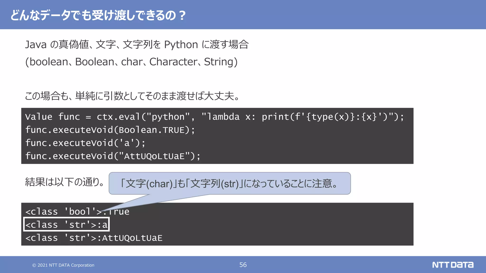© 2021 NTT DATA Corporation 56
どんなデータでも受け渡しできるの？
Java の真偽値、文字、文字列を Python に渡す場合
(boolean、Boolean、char、Character、String)
この場合も、単純に引数としてそのまま渡せば大丈夫。
結果は以下の通り。
Value func = ctx.eval("python", "lambda x: print(f'{type(x)}:{x}')");
func.executeVoid(Boolean.TRUE);
func.executeVoid('a');
func.executeVoid("AttUQoLtUaE");
<class 'bool'>:True
<class 'str'>:a
<class 'str'>:AttUQoLtUaE
「文字(char)」も「文字列(str)」になっていることに注意。
 