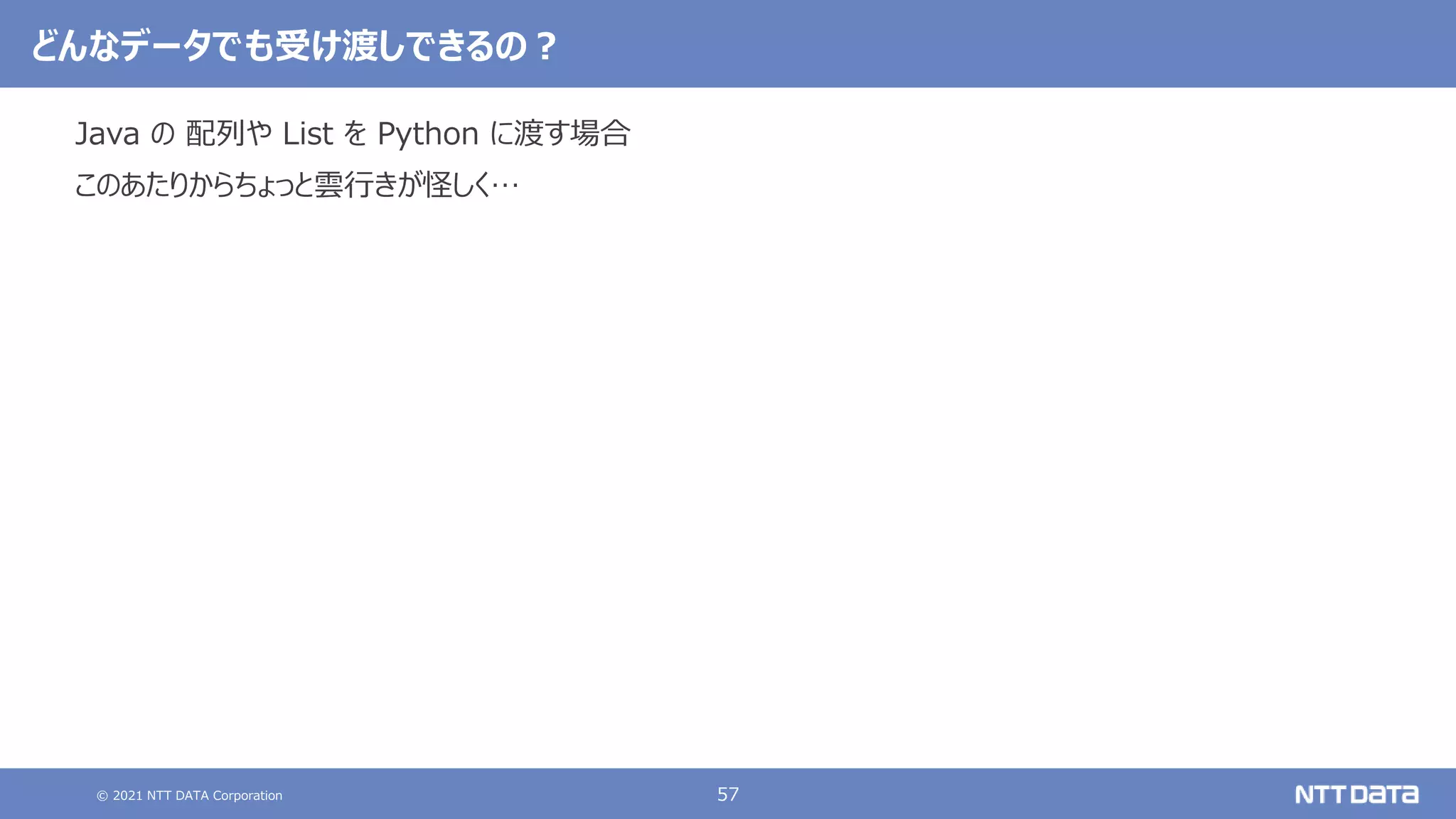 © 2021 NTT DATA Corporation 57
どんなデータでも受け渡しできるの？
Java の 配列や List を Python に渡す場合
このあたりからちょっと雲行きが怪しく…
 