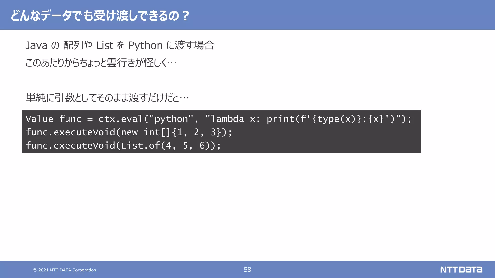 © 2021 NTT DATA Corporation 58
どんなデータでも受け渡しできるの？
Java の 配列や List を Python に渡す場合
このあたりからちょっと雲行きが怪しく…
単純に引数としてそのまま渡すだけだと…
Value func = ctx.eval("python", "lambda x: print(f'{type(x)}:{x}')");
func.executeVoid(new int[]{1, 2, 3});
func.executeVoid(List.of(4, 5, 6));
 