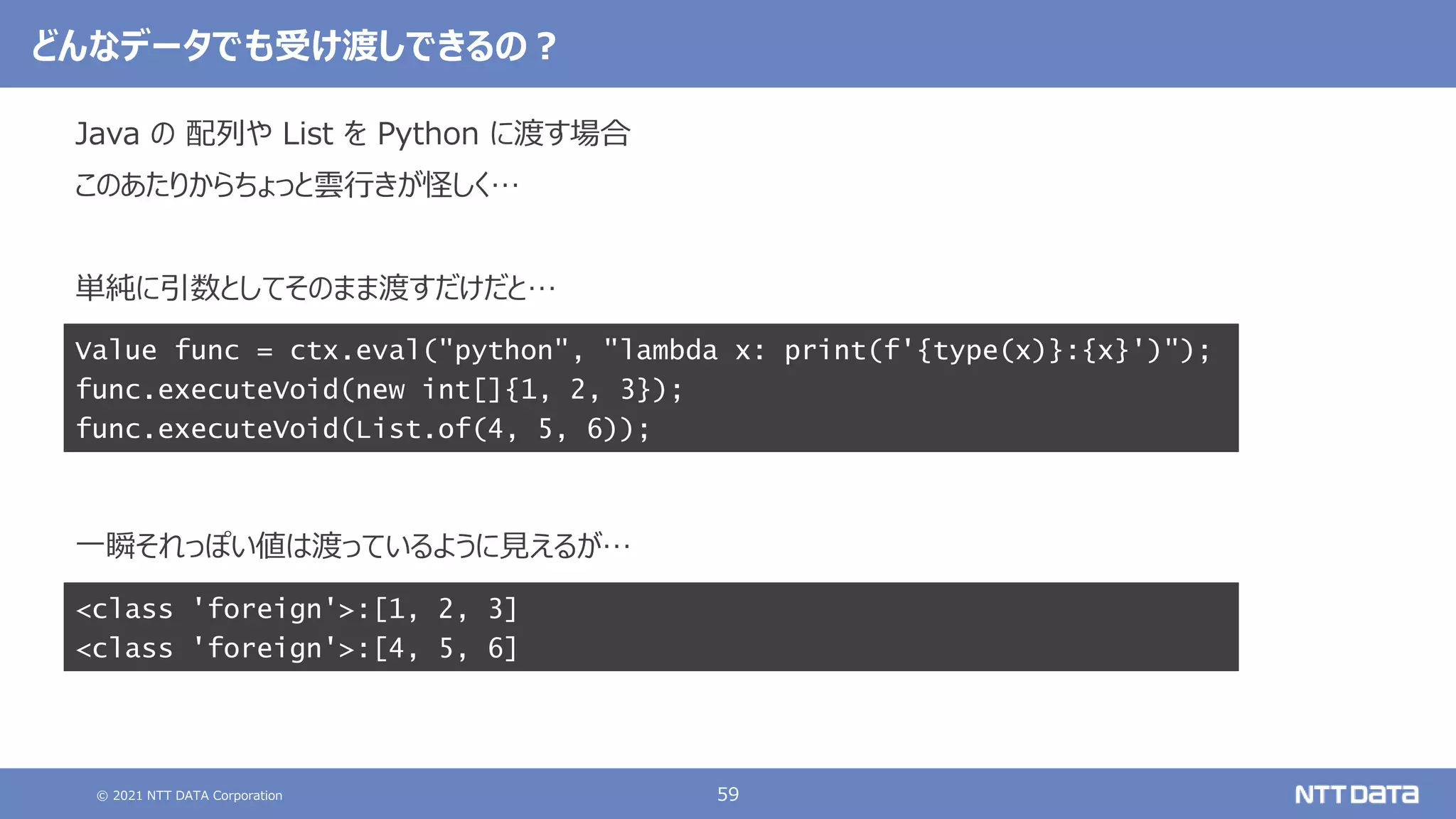 © 2021 NTT DATA Corporation 59
どんなデータでも受け渡しできるの？
Java の 配列や List を Python に渡す場合
このあたりからちょっと雲行きが怪しく…
単純に引数としてそのまま渡すだけだと…
一瞬それっぽい値は渡っているように見えるが…
Value func = ctx.eval("python", "lambda x: print(f'{type(x)}:{x}')");
func.executeVoid(new int[]{1, 2, 3});
func.executeVoid(List.of(4, 5, 6));
<class 'foreign'>:[1, 2, 3]
<class 'foreign'>:[4, 5, 6]
 
