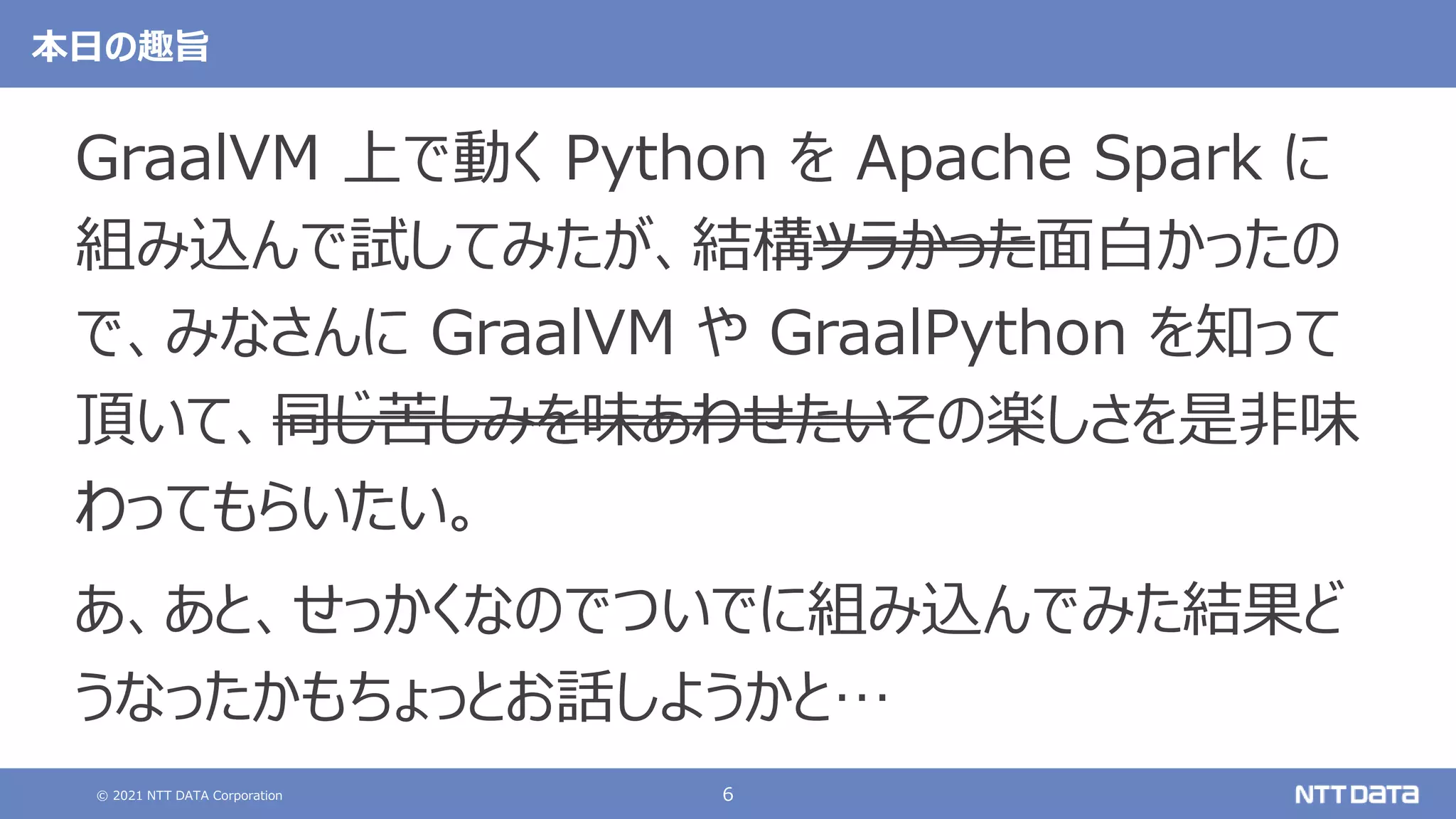 © 2021 NTT DATA Corporation 6
本日の趣旨
GraalVM 上で動く Python を Apache Spark に
組み込んで試してみたが、結構ツラかった面白かったの
で、みなさんに GraalVM や GraalPython を知って
頂いて、同じ苦しみを味あわせたいその楽しさを是非味
わってもらいたい。
あ、あと、せっかくなのでついでに組み込んでみた結果ど
うなったかもちょっとお話しようかと…
 