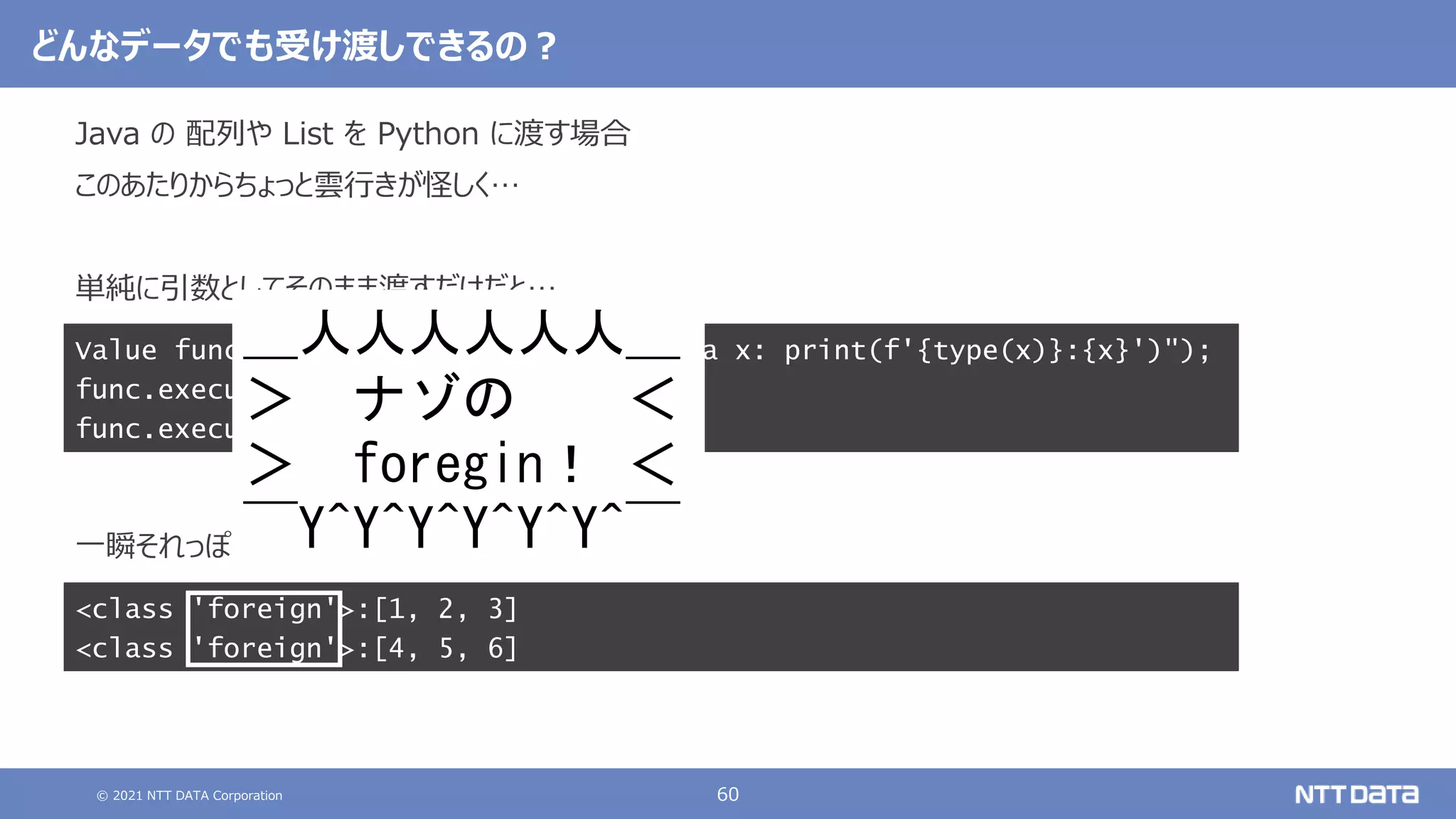 © 2021 NTT DATA Corporation 60
<class 'foreign'>:[1, 2, 3]
<class 'foreign'>:[4, 5, 6]
どんなデータでも受け渡しできるの？
Java の 配列や List を Python に渡す場合
このあたりからちょっと雲行きが怪しく…
単純に引数としてそのまま渡すだけだと…
一瞬それっぽい値は渡っているように見えるが…
Value func = ctx.eval("python", "lambda x: print(f'{type(x)}:{x}')");
func.executeVoid(new int[]{1, 2, 3});
func.executeVoid(List.of(4, 5, 6));
＿人人人人人人＿
＞ ナゾの ＜
＞ foregin！ ＜
￣Y^Y^Y^Y^Y^Y^￣
 