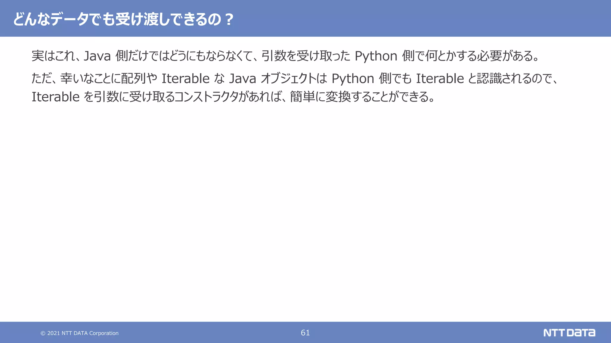 © 2021 NTT DATA Corporation 61
どんなデータでも受け渡しできるの？
実はこれ、Java 側だけではどうにもならなくて、引数を受け取った Python 側で何とかする必要がある。
ただ、幸いなことに配列や Iterable な Java オブジェクトは Python 側でも Iterable と認識されるので、
Iterable を引数に受け取るコンストラクタがあれば、簡単に変換することができる。
 