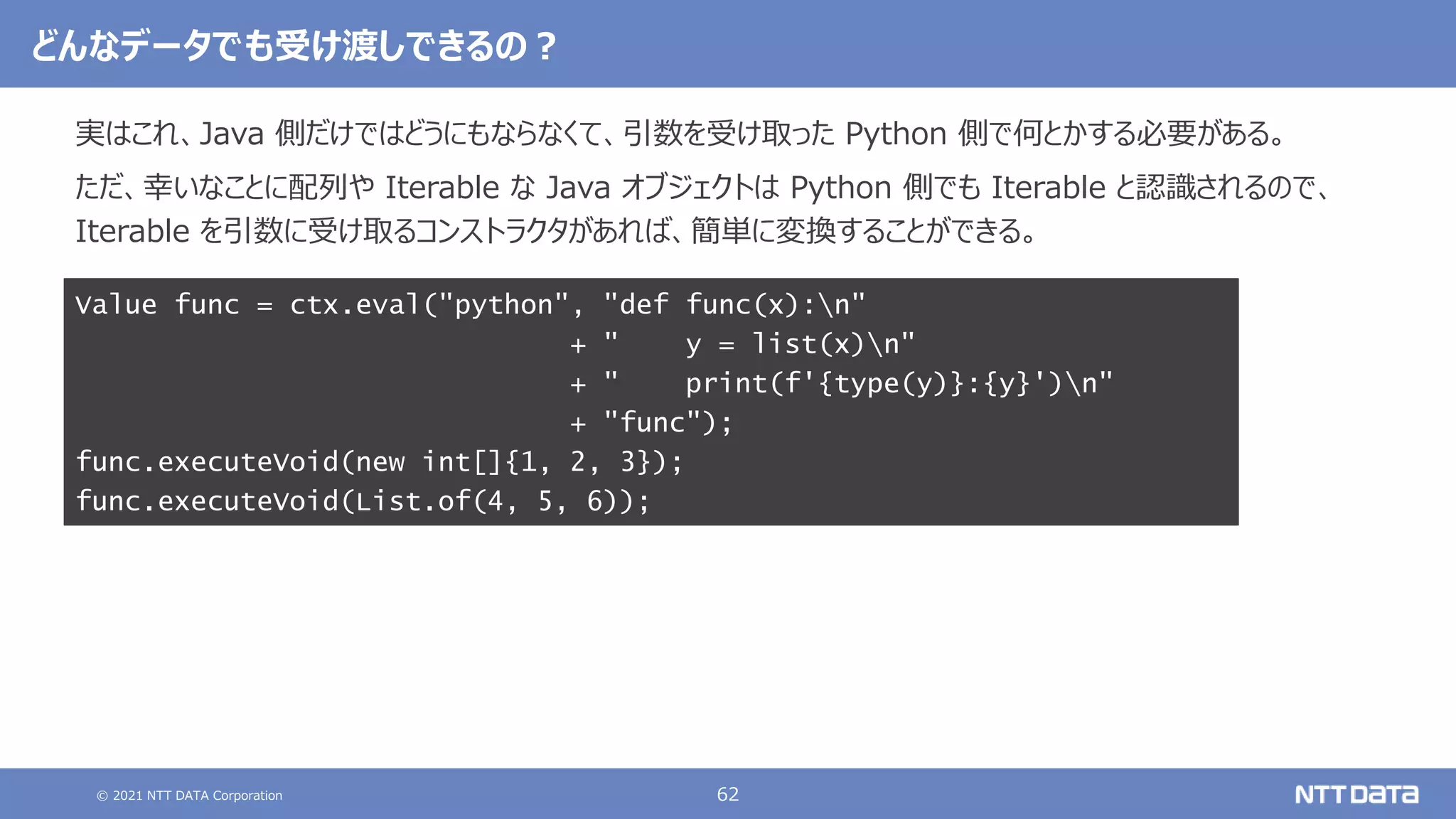 © 2021 NTT DATA Corporation 62
どんなデータでも受け渡しできるの？
実はこれ、Java 側だけではどうにもならなくて、引数を受け取った Python 側で何とかする必要がある。
ただ、幸いなことに配列や Iterable な Java オブジェクトは Python 側でも Iterable と認識されるので、
Iterable を引数に受け取るコンストラクタがあれば、簡単に変換することができる。
Value func = ctx.eval("python", "def func(x):n"
+ " y = list(x)n"
+ " print(f'{type(y)}:{y}')n"
+ "func");
func.executeVoid(new int[]{1, 2, 3});
func.executeVoid(List.of(4, 5, 6));
 