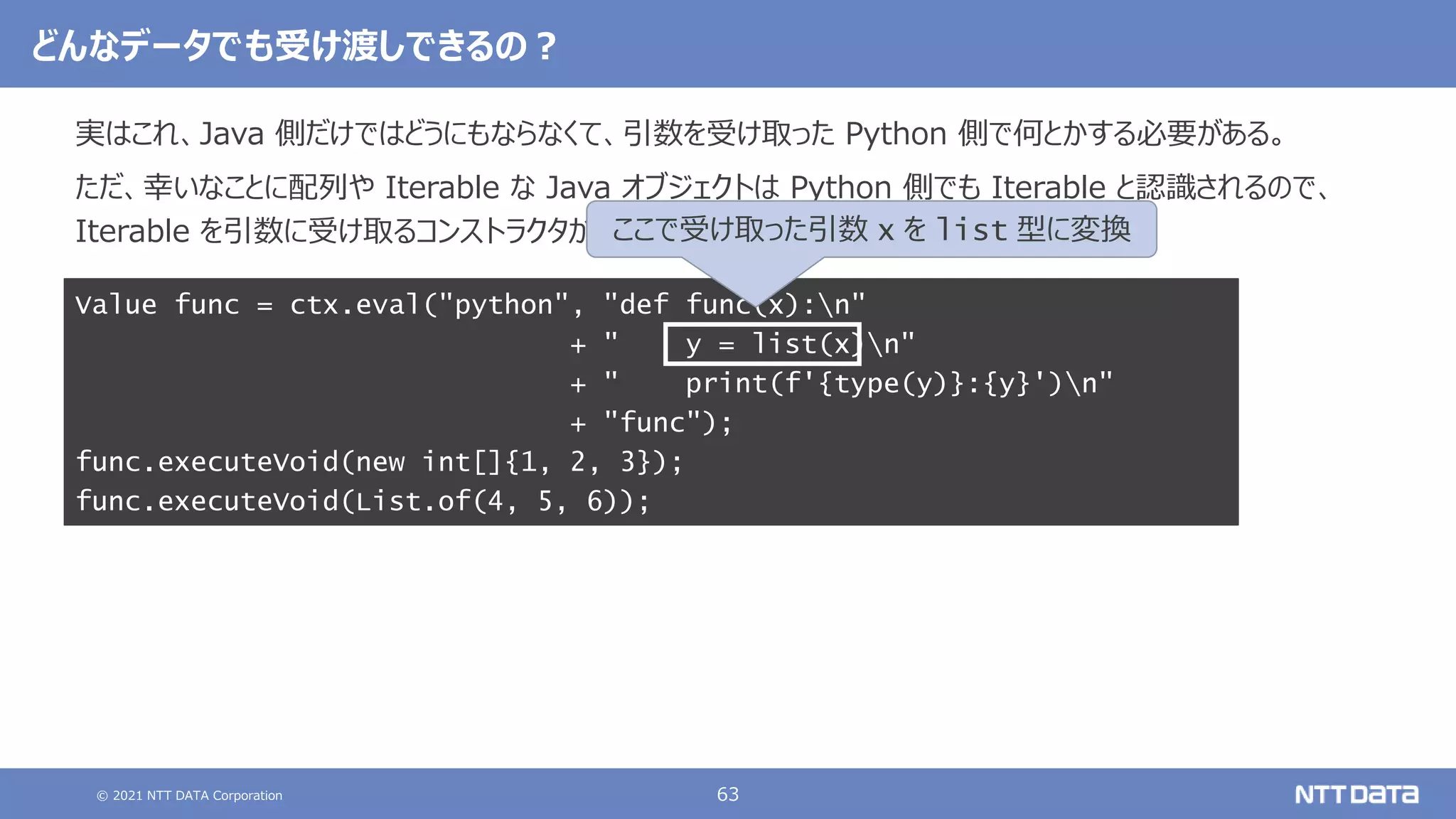 © 2021 NTT DATA Corporation 63
どんなデータでも受け渡しできるの？
実はこれ、Java 側だけではどうにもならなくて、引数を受け取った Python 側で何とかする必要がある。
ただ、幸いなことに配列や Iterable な Java オブジェクトは Python 側でも Iterable と認識されるので、
Iterable を引数に受け取るコンストラクタがあれば、簡単に変換することができる。
Value func = ctx.eval("python", "def func(x):n"
+ " y = list(x)n"
+ " print(f'{type(y)}:{y}')n"
+ "func");
func.executeVoid(new int[]{1, 2, 3});
func.executeVoid(List.of(4, 5, 6));
ここで受け取った引数 x を list 型に変換
 
