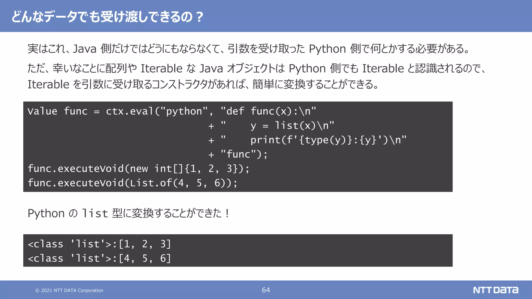 © 2021 NTT DATA Corporation 64
実はこれ、Java 側だけではどうにもならなくて、引数を受け取った Python 側で何とかする必要がある。
ただ、幸いなことに配列や Iterable な Java オブジェクトは Python 側でも Iterable と認識されるので、
Iterable を引数に受け取るコンストラクタがあれば、簡単に変換することができる。
Python の list 型に変換することができた！
Value func = ctx.eval("python", "def func(x):n"
+ " y = list(x)n"
+ " print(f'{type(y)}:{y}')n"
+ "func");
func.executeVoid(new int[]{1, 2, 3});
func.executeVoid(List.of(4, 5, 6));
どんなデータでも受け渡しできるの？
<class 'list'>:[1, 2, 3]
<class 'list'>:[4, 5, 6]
 