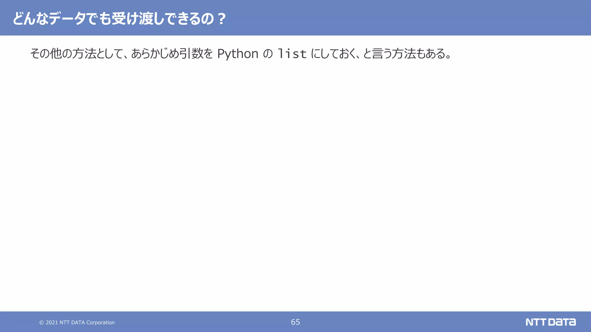 © 2021 NTT DATA Corporation 65
その他の方法として、あらかじめ引数を Python の list にしておく、と言う方法もある。
どんなデータでも受け渡しできるの？
 