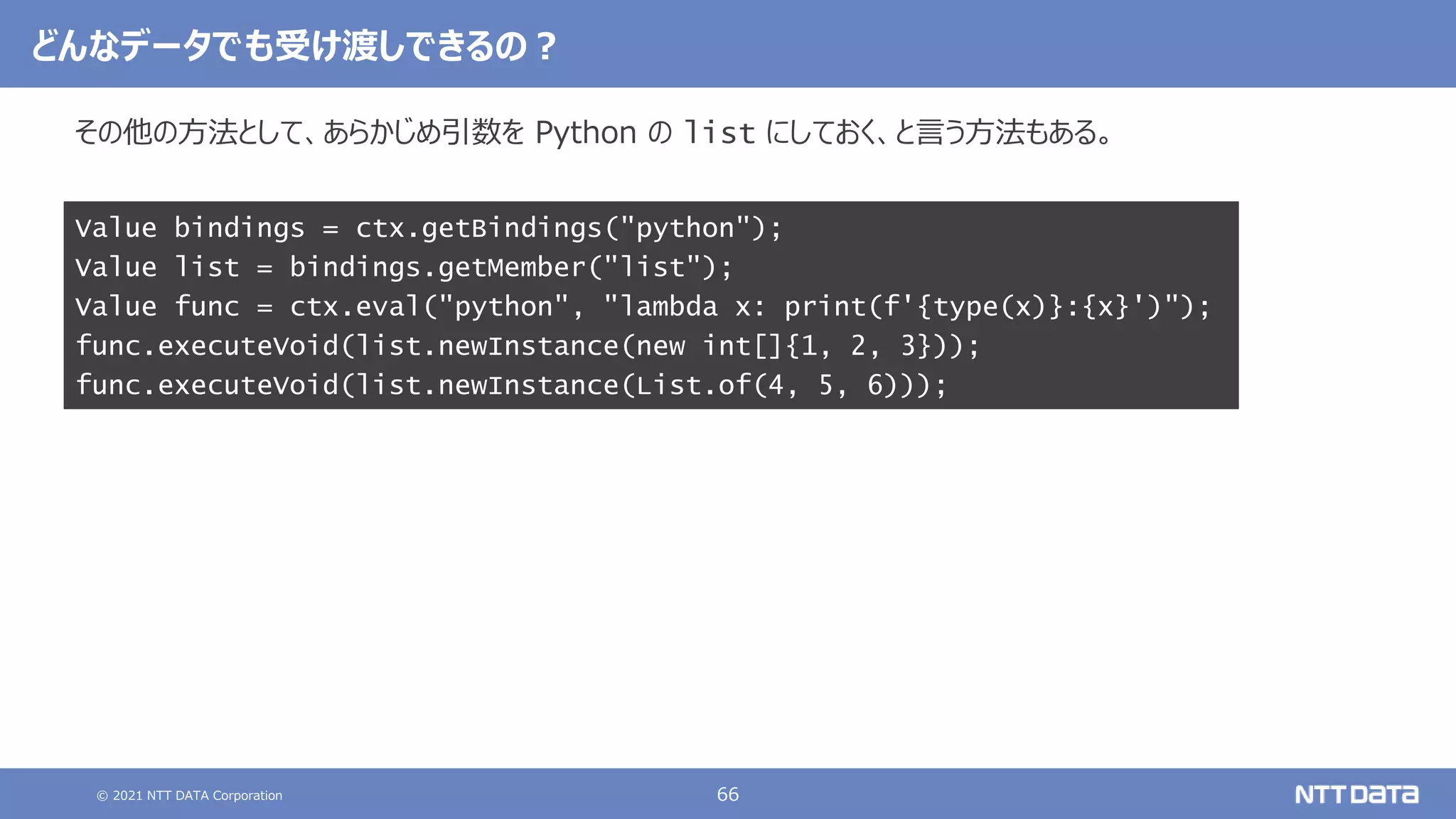 © 2021 NTT DATA Corporation 66
その他の方法として、あらかじめ引数を Python の list にしておく、と言う方法もある。
Value bindings = ctx.getBindings("python");
Value list = bindings.getMember("list");
Value func = ctx.eval("python", "lambda x: print(f'{type(x)}:{x}')");
func.executeVoid(list.newInstance(new int[]{1, 2, 3}));
func.executeVoid(list.newInstance(List.of(4, 5, 6)));
どんなデータでも受け渡しできるの？
 