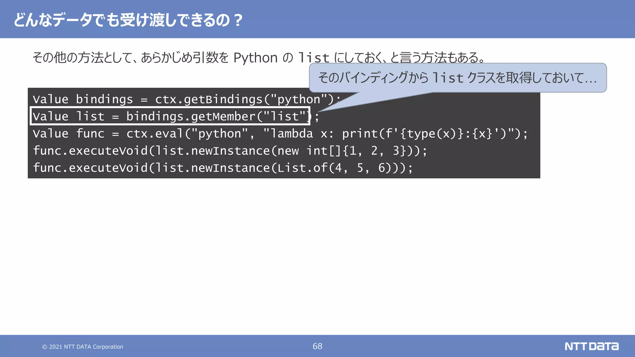 © 2021 NTT DATA Corporation 68
その他の方法として、あらかじめ引数を Python の list にしておく、と言う方法もある。
Value bindings = ctx.getBindings("python");
Value list = bindings.getMember("list");
Value func = ctx.eval("python", "lambda x: print(f'{type(x)}:{x}')");
func.executeVoid(list.newInstance(new int[]{1, 2, 3}));
func.executeVoid(list.newInstance(List.of(4, 5, 6)));
どんなデータでも受け渡しできるの？
そのバインディングから list クラスを取得しておいて…
 
