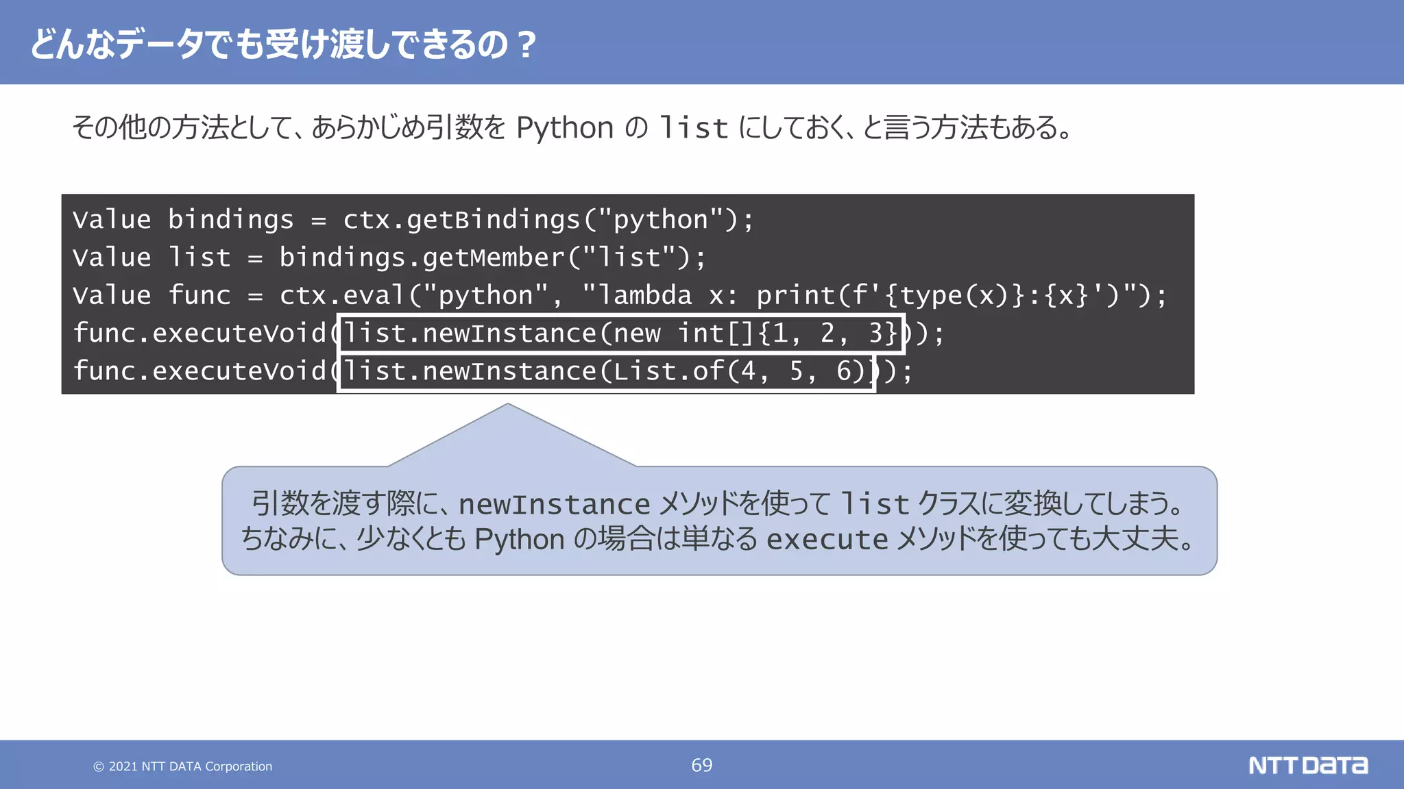 © 2021 NTT DATA Corporation 69
その他の方法として、あらかじめ引数を Python の list にしておく、と言う方法もある。
Value bindings = ctx.getBindings("python");
Value list = bindings.getMember("list");
Value func = ctx.eval("python", "lambda x: print(f'{type(x)}:{x}')");
func.executeVoid(list.newInstance(new int[]{1, 2, 3}));
func.executeVoid(list.newInstance(List.of(4, 5, 6)));
どんなデータでも受け渡しできるの？
引数を渡す際に、newInstance メソッドを使って list クラスに変換してしまう。
ちなみに、少なくとも Python の場合は単なる execute メソッドを使っても大丈夫。
 