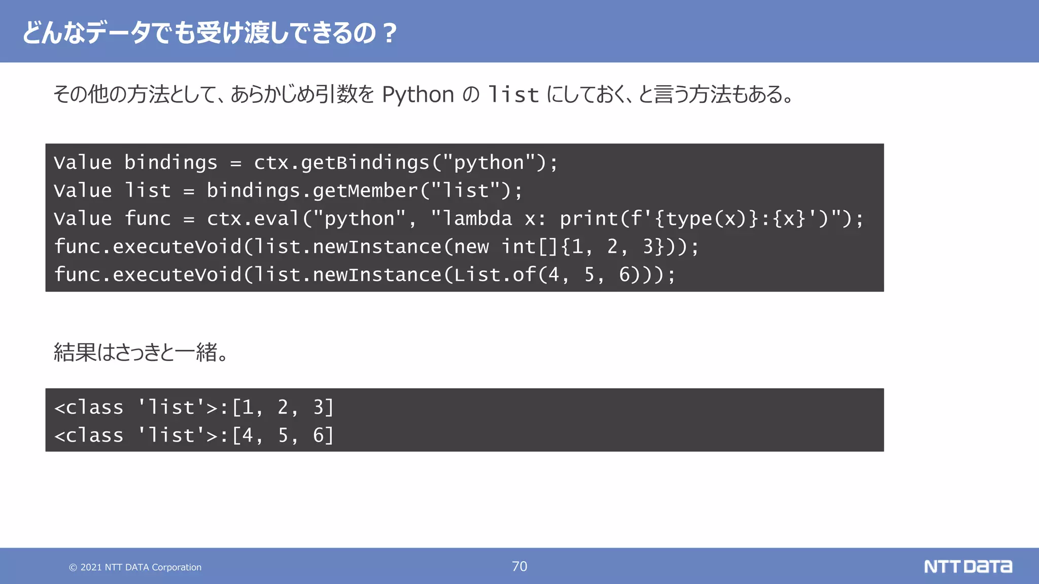 © 2021 NTT DATA Corporation 70
その他の方法として、あらかじめ引数を Python の list にしておく、と言う方法もある。
結果はさっきと一緒。
Value bindings = ctx.getBindings("python");
Value list = bindings.getMember("list");
Value func = ctx.eval("python", "lambda x: print(f'{type(x)}:{x}')");
func.executeVoid(list.newInstance(new int[]{1, 2, 3}));
func.executeVoid(list.newInstance(List.of(4, 5, 6)));
どんなデータでも受け渡しできるの？
<class 'list'>:[1, 2, 3]
<class 'list'>:[4, 5, 6]
 