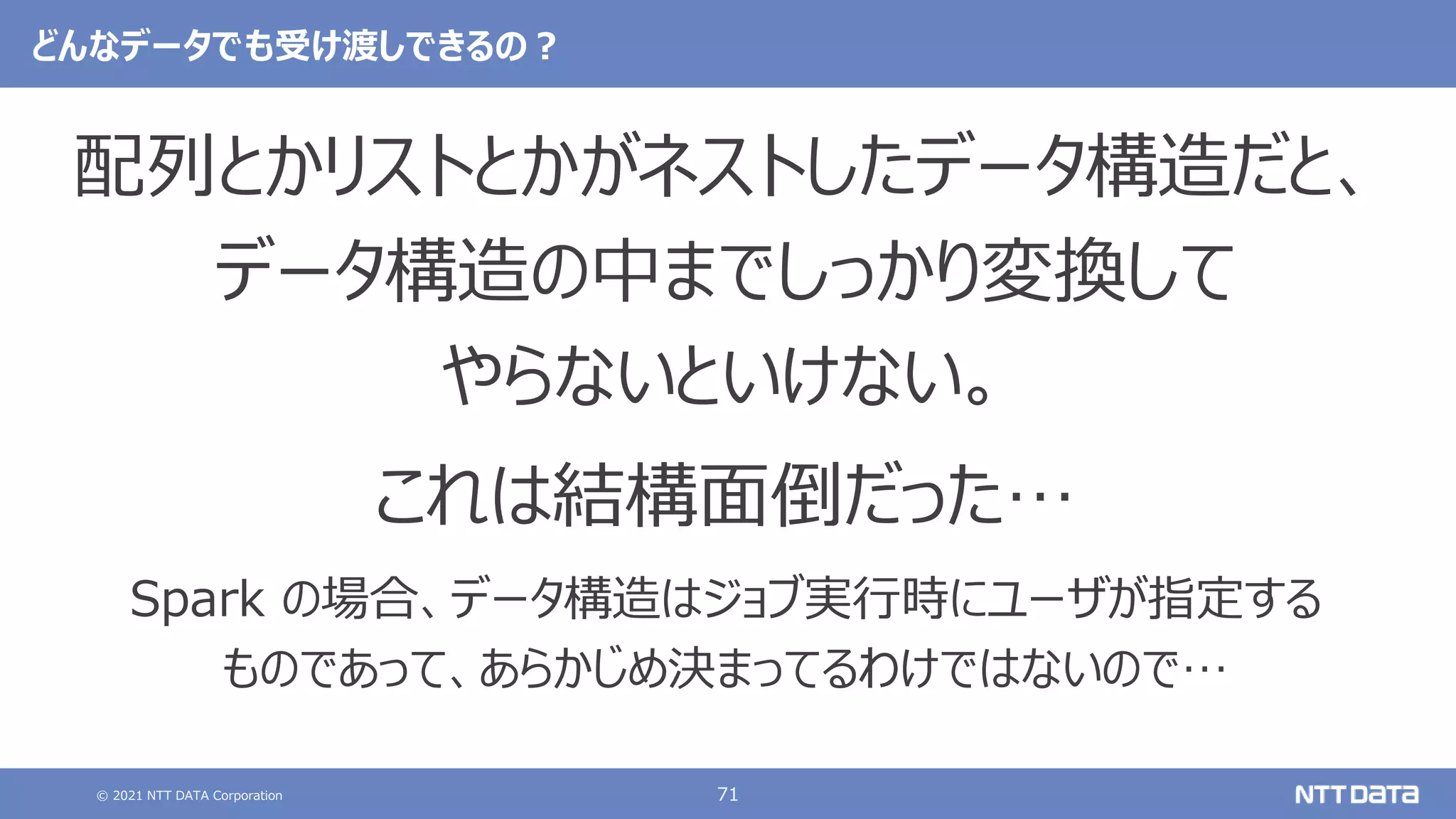 © 2021 NTT DATA Corporation 71
どんなデータでも受け渡しできるの？
配列とかリストとかがネストしたデータ構造だと、
データ構造の中までしっかり変換して
やらないといけない。
これは結構面倒だった…
Spark の場合、データ構造はジョブ実行時にユーザが指定する
ものであって、あらかじめ決まってるわけではないので…
 
