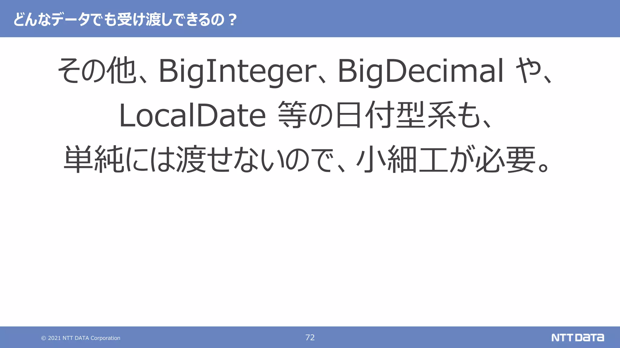 © 2021 NTT DATA Corporation 72
どんなデータでも受け渡しできるの？
その他、BigInteger、BigDecimal や、
LocalDate 等の日付型系も、
単純には渡せないので、小細工が必要。
 