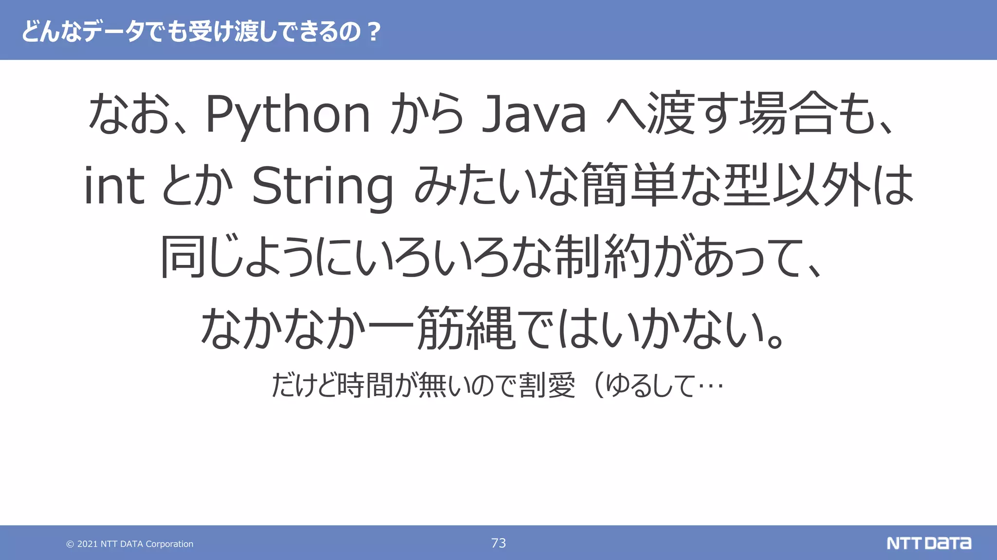 © 2021 NTT DATA Corporation 73
どんなデータでも受け渡しできるの？
なお、Python から Java へ渡す場合も、
int とか String みたいな簡単な型以外は
同じようにいろいろな制約があって、
なかなか一筋縄ではいかない。
だけど時間が無いので割愛（ゆるして…
 