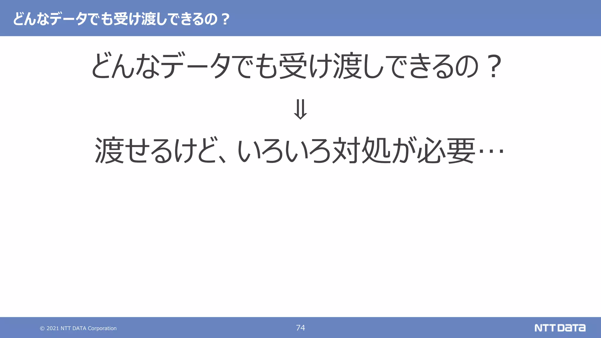 © 2021 NTT DATA Corporation 74
どんなデータでも受け渡しできるの？
どんなデータでも受け渡しできるの？
⇓
渡せるけど、いろいろ対処が必要…
 