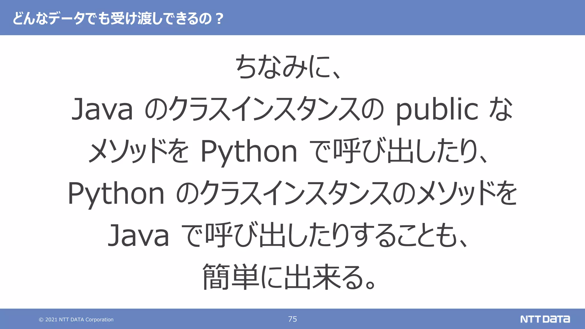 © 2021 NTT DATA Corporation 75
どんなデータでも受け渡しできるの？
ちなみに、
Java のクラスインスタンスの public な
メソッドを Python で呼び出したり、
Python のクラスインスタンスのメソッドを
Java で呼び出したりすることも、
簡単に出来る。
 