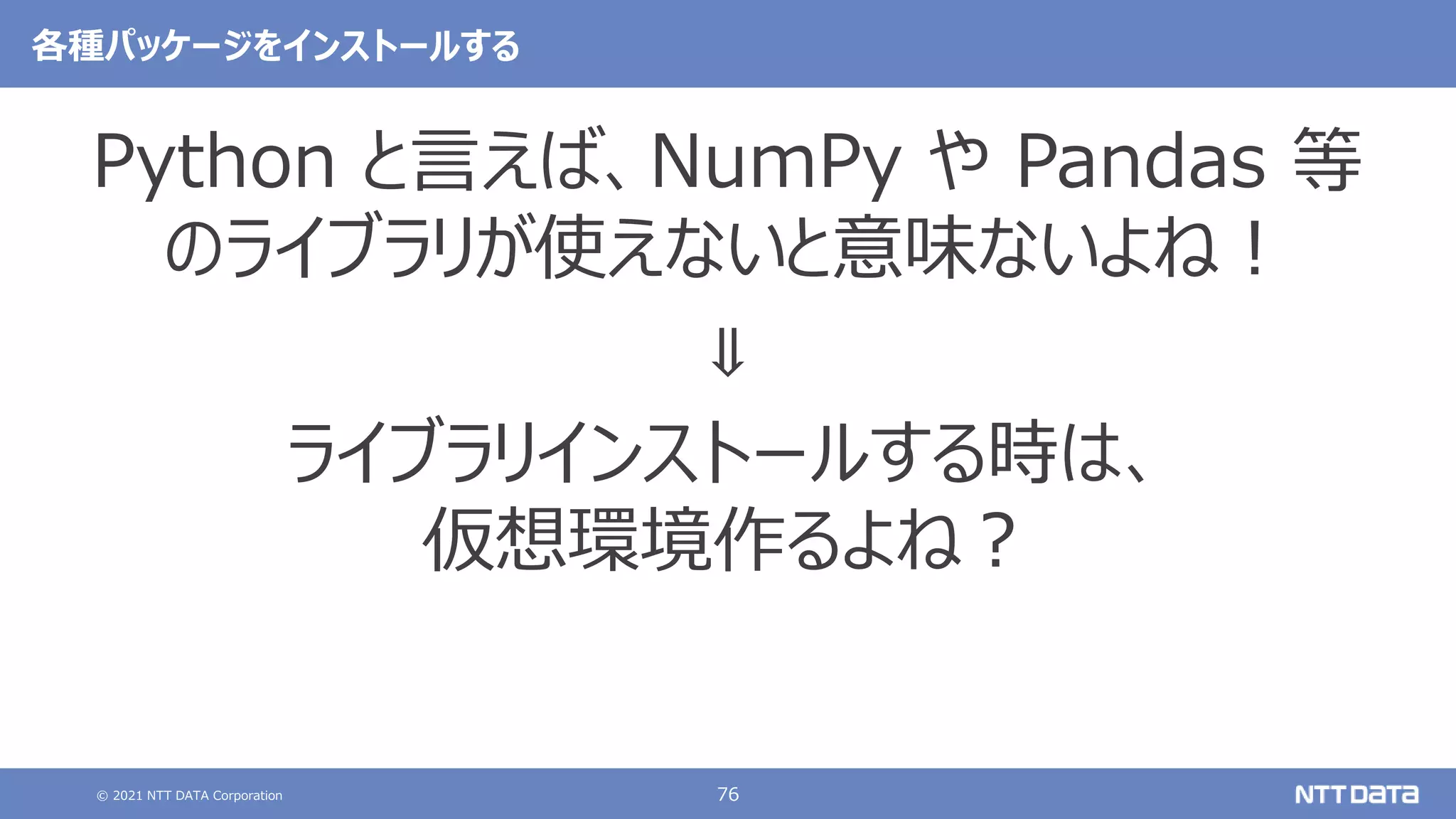 © 2021 NTT DATA Corporation 76
各種パッケージをインストールする
Python と言えば、NumPy や Pandas 等
のライブラリが使えないと意味ないよね！
⇓
ライブラリインストールする時は、
仮想環境作るよね？
 