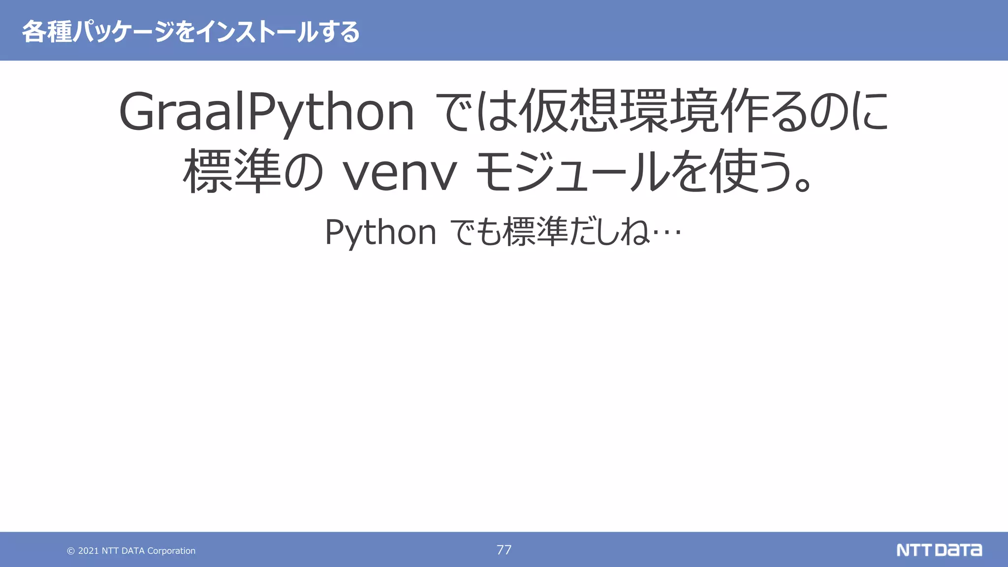 © 2021 NTT DATA Corporation 77
各種パッケージをインストールする
GraalPython では仮想環境作るのに
標準の venv モジュールを使う。
Python でも標準だしね…
 