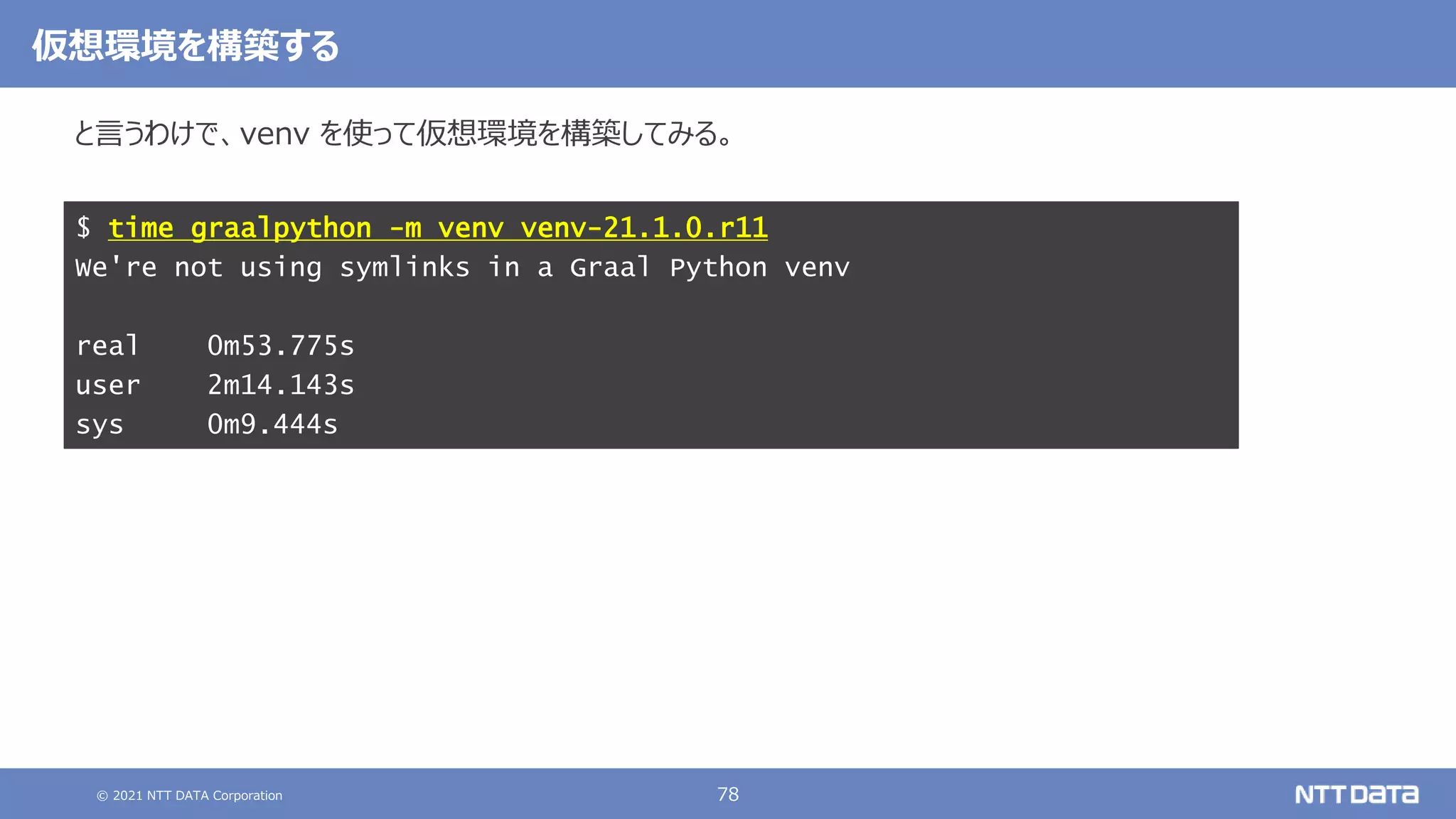 © 2021 NTT DATA Corporation 78
と言うわけで、venv を使って仮想環境を構築してみる。
$ time graalpython -m venv venv-21.1.0.r11
We're not using symlinks in a Graal Python venv
real 0m53.775s
user 2m14.143s
sys 0m9.444s
仮想環境を構築する
 