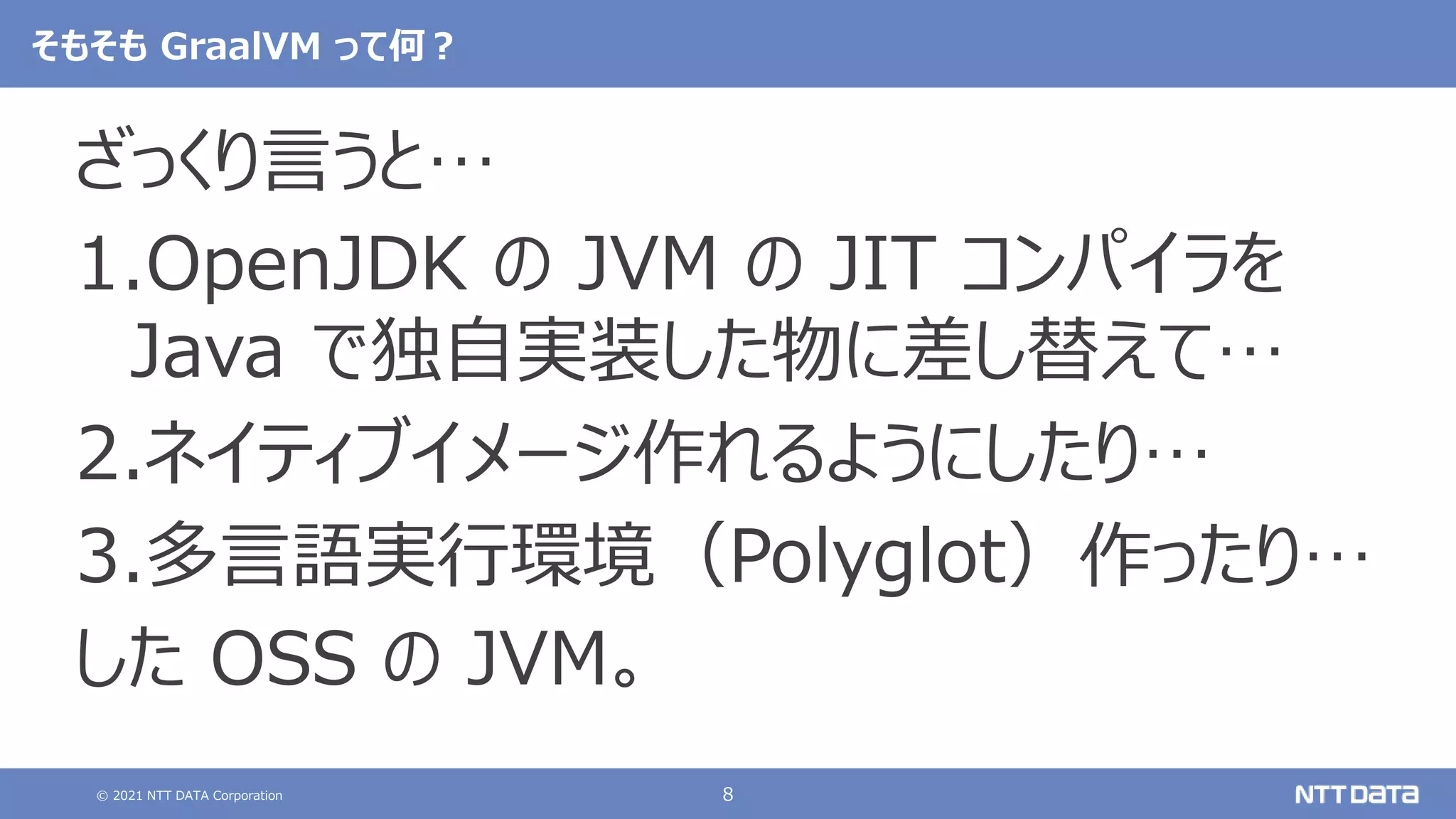 © 2021 NTT DATA Corporation 8
そもそも GraalVM って何？
ざっくり言うと…
1.OpenJDK の JVM の JIT コンパイラを
Java で独自実装した物に差し替えて…
2.ネイティブイメージ作れるようにしたり…
3.多言語実行環境（Polyglot）作ったり…
した OSS の JVM。
 