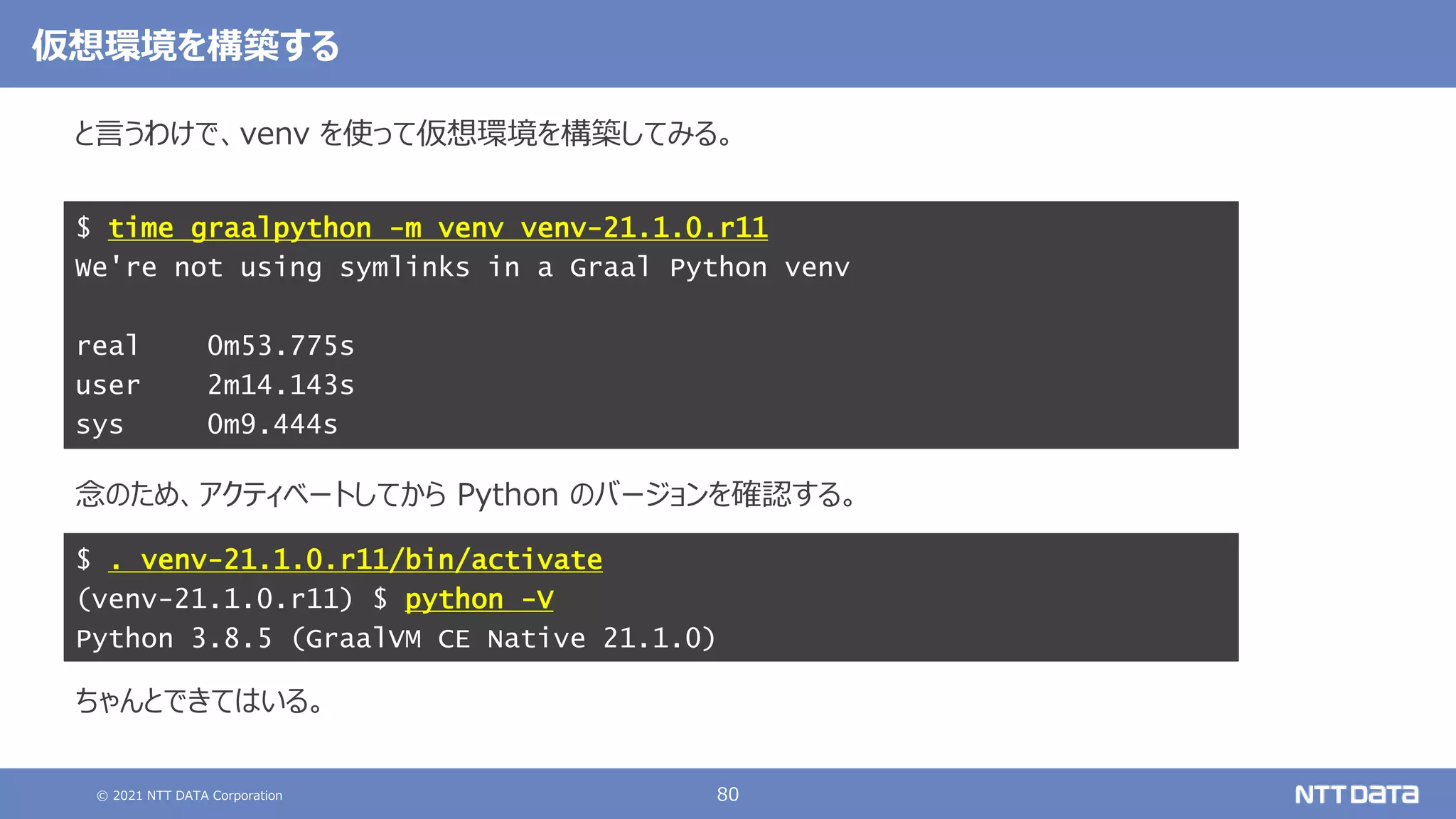 © 2021 NTT DATA Corporation 80
と言うわけで、venv を使って仮想環境を構築してみる。
念のため、アクティベートしてから Python のバージョンを確認する。
ちゃんとできてはいる。
$ time graalpython -m venv venv-21.1.0.r11
We're not using symlinks in a Graal Python venv
real 0m53.775s
user 2m14.143s
sys 0m9.444s
仮想環境を構築する
$ . venv-21.1.0.r11/bin/activate
(venv-21.1.0.r11) $ python -V
Python 3.8.5 (GraalVM CE Native 21.1.0)
 