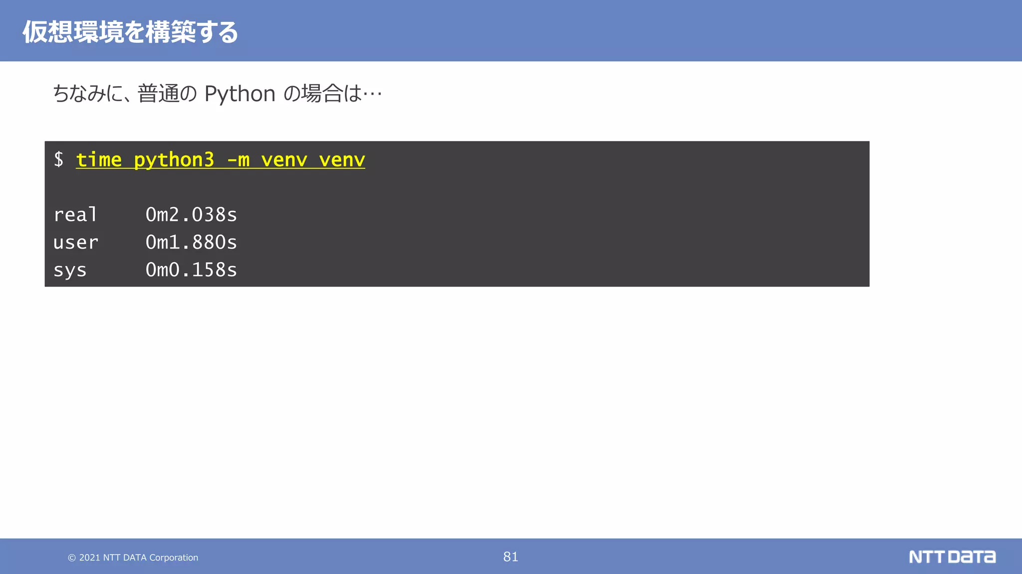 © 2021 NTT DATA Corporation 81
ちなみに、普通の Python の場合は…
$ time python3 -m venv venv
real 0m2.038s
user 0m1.880s
sys 0m0.158s
仮想環境を構築する
 