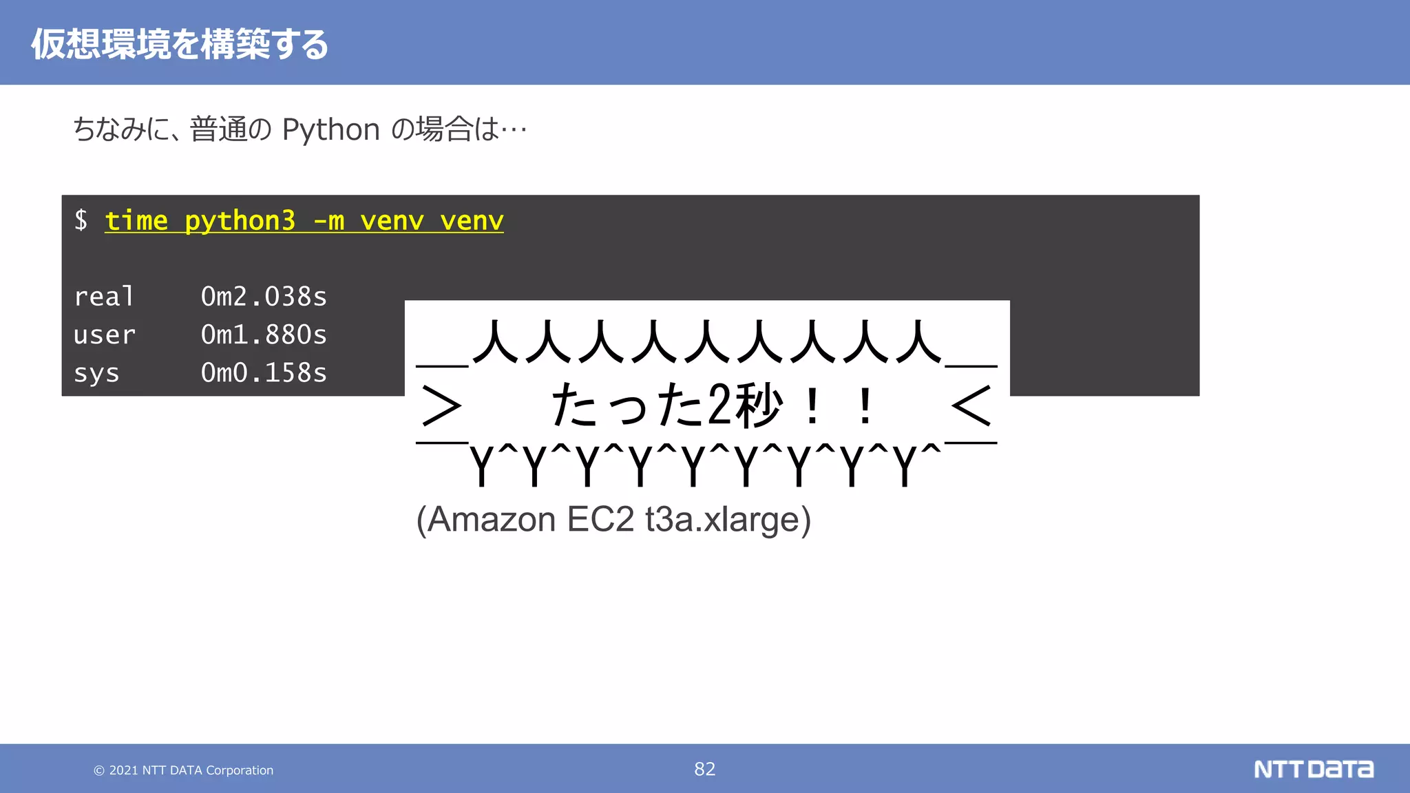 © 2021 NTT DATA Corporation 82
ちなみに、普通の Python の場合は…
$ time python3 -m venv venv
real 0m2.038s
user 0m1.880s
sys 0m0.158s
仮想環境を構築する
＿人人人人人人人人人＿
＞ たった2秒！！ ＜
￣Y^Y^Y^Y^Y^Y^Y^Y^Y^￣
(Amazon EC2 t3a.xlarge)
 