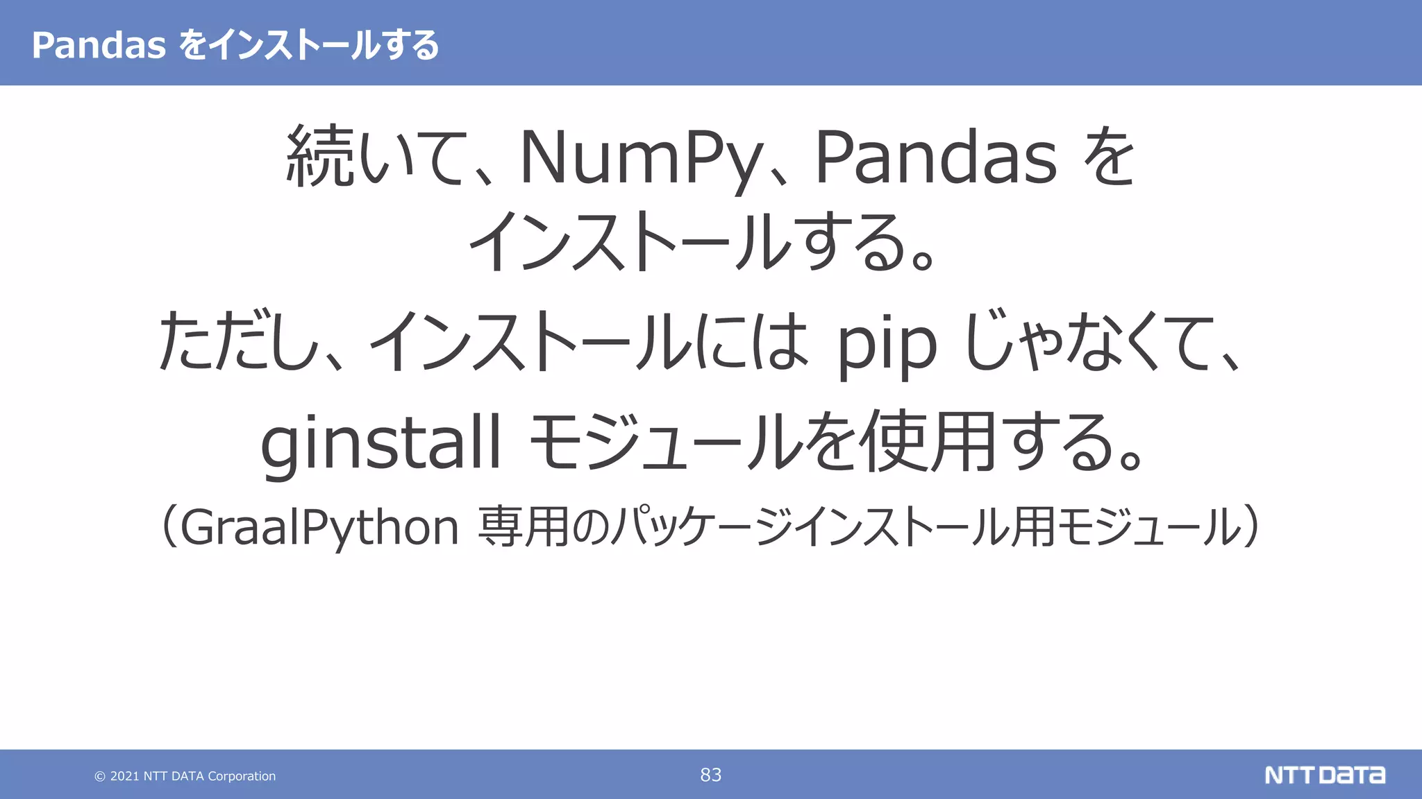 © 2021 NTT DATA Corporation 83
Pandas をインストールする
続いて、NumPy、Pandas を
インストールする。
ただし、インストールには pip じゃなくて、
ginstall モジュールを使用する。
（GraalPython 専用のパッケージインストール用モジュール）
 