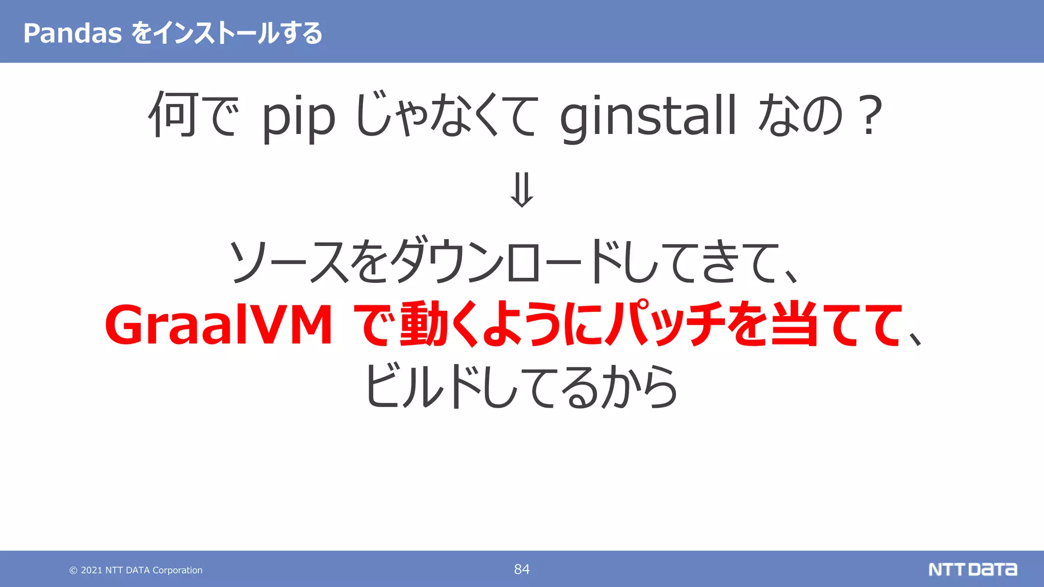 © 2021 NTT DATA Corporation 84
Pandas をインストールする
何で pip じゃなくて ginstall なの？
⇓
ソースをダウンロードしてきて、
GraalVM で動くようにパッチを当てて、
ビルドしてるから
 