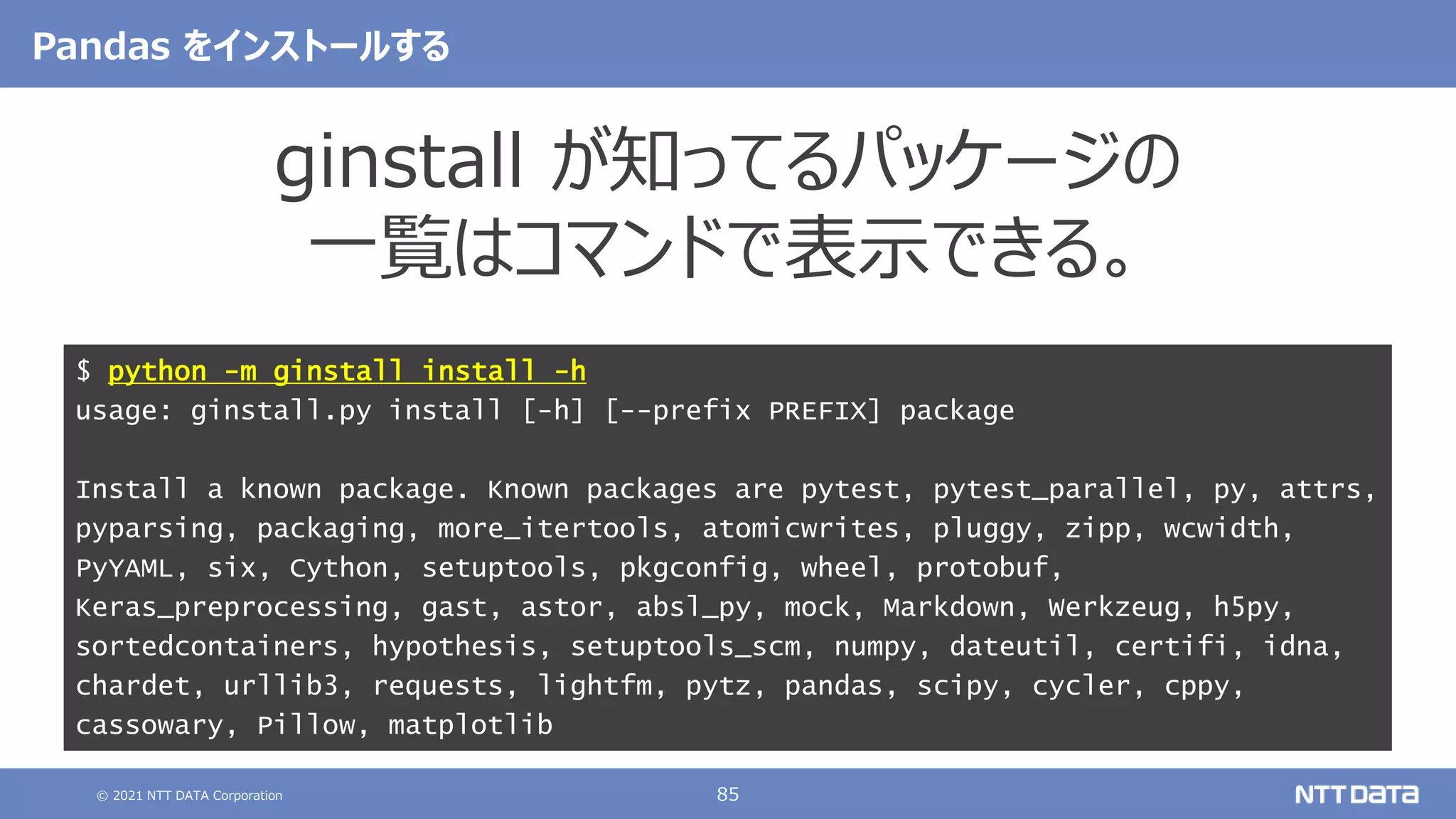 © 2021 NTT DATA Corporation 85
Pandas をインストールする
ginstall が知ってるパッケージの
一覧はコマンドで表示できる。
$ python -m ginstall install -h
usage: ginstall.py install [-h] [--prefix PREFIX] package
Install a known package. Known packages are pytest, pytest_parallel, py, attrs,
pyparsing, packaging, more_itertools, atomicwrites, pluggy, zipp, wcwidth,
PyYAML, six, Cython, setuptools, pkgconfig, wheel, protobuf,
Keras_preprocessing, gast, astor, absl_py, mock, Markdown, Werkzeug, h5py,
sortedcontainers, hypothesis, setuptools_scm, numpy, dateutil, certifi, idna,
chardet, urllib3, requests, lightfm, pytz, pandas, scipy, cycler, cppy,
cassowary, Pillow, matplotlib
 