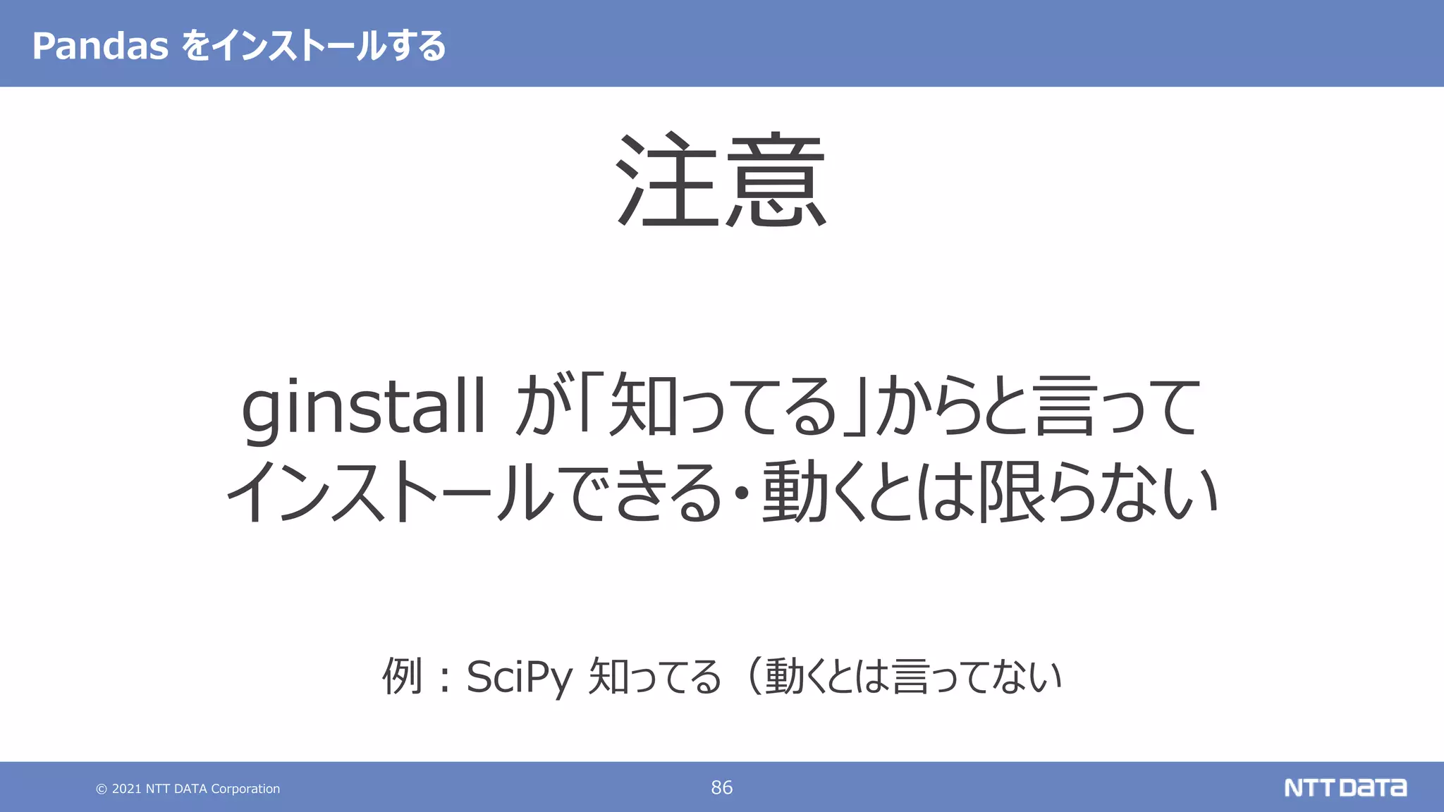 © 2021 NTT DATA Corporation 86
Pandas をインストールする
注意
ginstall が「知ってる」からと言って
インストールできる・動くとは限らない
例：SciPy 知ってる（動くとは言ってない
 