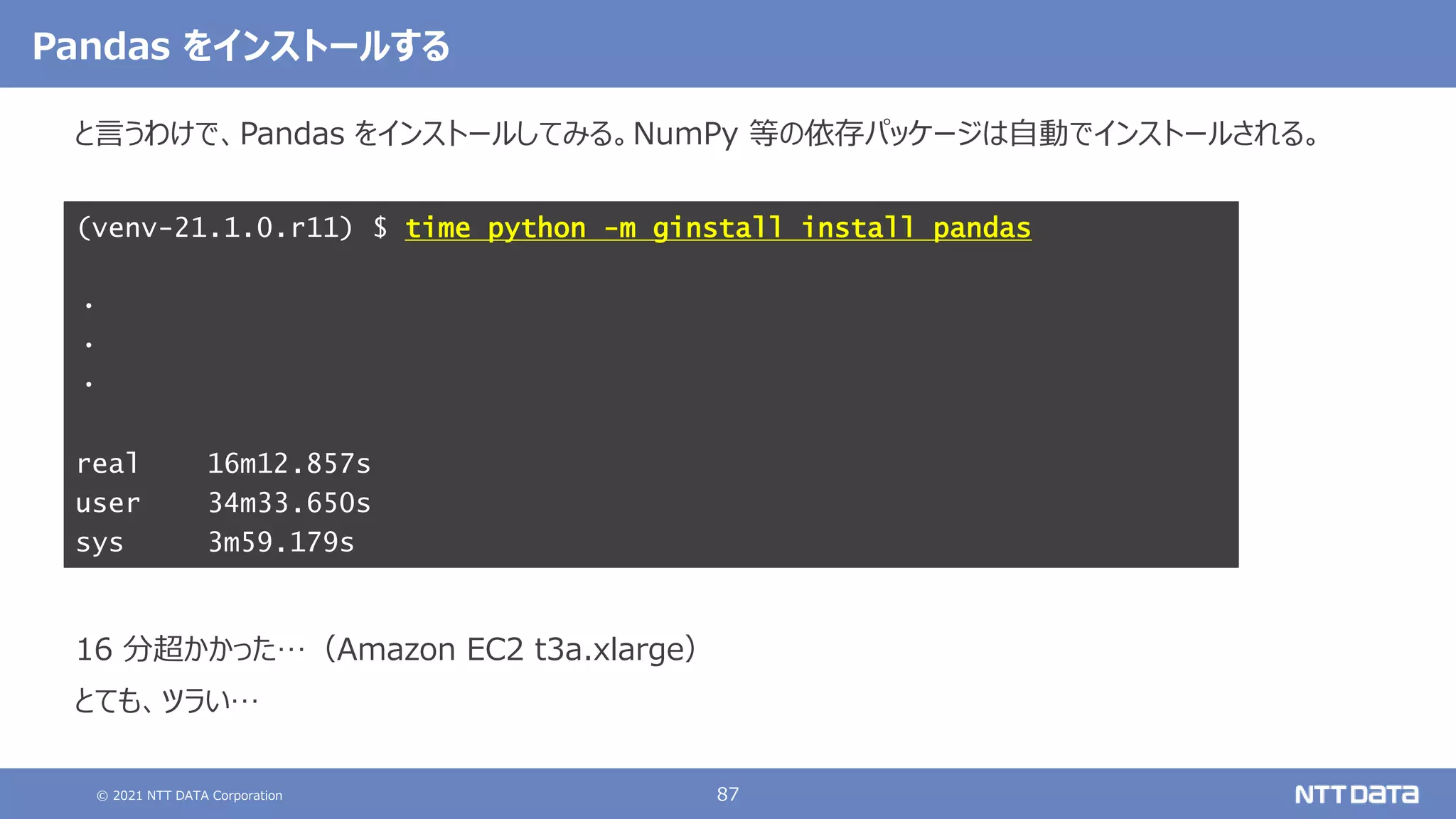 © 2021 NTT DATA Corporation 87
と言うわけで、Pandas をインストールしてみる。NumPy 等の依存パッケージは自動でインストールされる。
結果は以下の通り。
こちらも念のため、アクティベートしてから Python のバージョンを確認する。
16 分超かかった…（Amazon EC2 t3a.xlarge）
とても、ツラい…
(venv-21.1.0.r11) $ time python -m ginstall install pandas
・
・
・
real 16m12.857s
user 34m33.650s
sys 3m59.179s
Pandas をインストールする
 